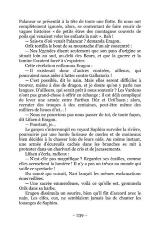 – 239 – 
Palancar se présentât à la tête de toute une flotte. Ils nous ont complètement ignorés, alors, se contentant de faire courir de vagues histoires « de petits êtres des montagnes couverts de poils qui venaient voler les enfants la nuit ». Bah ! 
— Sais-tu d’où venait Palancar ? demanda Eragon. 
Orik tortilla le bout de sa moustache d’un air concentré : 
— Nos légendes disent seulement que son pays d’origine se situait loin au sud, au-delà des Beors, et que la guerre et la famine l’avaient forcé à s’expatrier. 
Cette révélation enflamma Eragon : 
— Il existerait donc d’autres contrées, ailleurs, qui pourraient nous aider à lutter contre Galbatorix ! 
— C’est possible, dit le nain. Mais elles seront difficiles à trouver, même à dos de dragon, et je doute qu’on y parle nos langues. D’ailleurs, qui serait prêt à nous soutenir ? Les Vardens n’ont pas grand-chose à offrir en échange ; il est déjà compliqué de lever une armée entre Farthen Dûr et Urû’baen ; alors, recruter des troupes à des centaines, peut-être même des milliers de lieues d’ici… ! 
— Nous ne pourrions pas nous passer de toi, de toute façon, dit Lifaen à Eragon. 
— Pourtant, je… 
Le garçon s’interrompit en voyant Saphira survoler la rivière, poursuivie par une horde furieuse de merles et de moineaux bien décidés à la chasser loin de leurs nids. Au même instant, une armée d’écureuils cachés dans les branches se mit à protester dans un charivari de cris et de jacassements. 
Lifaen s’écria, radieux : 
— N’est-elle pas magnifique ? Regardez ses écailles, comme elles accrochent la lumière ! Il n’y a pas un trésor au monde qui vaille ce spectacle ! 
Du canoë qui suivait, Narí lançait les mêmes exclamations émerveillées. 
— Une sacrée emmerdeuse, voilà ce qu’elle est, grommela Orik dans sa barbe. 
Eragon dissimula un sourire, bien qu’il fût d’accord avec le nain. Les elfes, eux, ne semblaient jamais las de chanter les louanges de Saphira.  