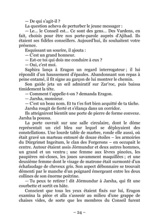 – 24 – 
— De qui s’agit-il ? 
La question acheva de perturber le jeune messager : 
— Le… le Conseil est… Ce sont des gens… Des Vardens, en fait, choisis pour être nos porte-parole auprès d’Ajihad. Ils étaient ses fidèles conseillers. Aujourd’hui, ils souhaitent votre présence. 
Esquissant un sourire, il ajouta : 
— C’est un grand honneur. 
— Est-ce toi qui dois me conduire à eux ? 
— Oui, c’est moi. 
Saphira lança à Eragon un regard interrogateur ; il lui répondit d’un haussement d’épaules. Abandonnant son repas à peine entamé, il fit signe au garçon de lui montrer le chemin. 
Son guide jeta un oeil admiratif sur Zar’roc, puis baissa timidement la tête. 
— Comment t’appelle-t-on ? demanda Eragon. 
— Jarsha, monsieur. 
— C’est un beau nom. Et tu t’es fort bien acquitté de ta tâche. 
Jarsha rougit de fierté et s’élança dans un corridor. 
Ils atteignirent bientôt une porte de pierre de forme convexe. Jarsha la poussa. 
La porte ouvrait sur une salle circulaire, dont le dôme représentait un ciel bleu sur lequel se déployaient des constellations. Une lourde table de marbre, ronde elle aussi, où était gravé un marteau entouré de douze étoiles – les armoiries du Dûrgrimst Ingeitum, le clan des Forgerons – en occupait le centre. Autour étaient assis Jörmundur et deux autres hommes, un grand et un ventru ; une femme aux lèvres pincées, les paupières mi-closes, les joues savamment maquillées ; et une deuxième femme dont le visage de matrone était surmonté d’un échafaudage de cheveux gris. Son aspect débonnaire se trouvait démenti par le manche d’un poignard émergeant entre les deux collines de son énorme poitrine. 
— Tu peux te retirer ! dit Jörmundur à Jarsha, qui fit une courbette et sortit en hâte. 
Conscient que tous les yeux étaient fixés sur lui, Eragon examina la pièce et alla s’asseoir au milieu d’une grappe de chaises vides, de sorte que les membres du Conseil furent  