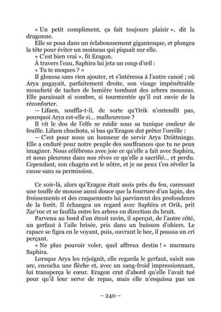 – 240 – 
« Un petit compliment, ça fait toujours plaisir », dit la dragonne. 
Elle se posa dans un éclaboussement gigantesque, et plongea la tête pour éviter un moineau qui piquait sur elle. 
« C’est bien vrai », fit Eragon. 
À travers l’eau, Saphira lui jeta un coup d’oeil : 
« Tu te moques ? » 
Il gloussa sans rien ajouter, et s’intéressa à l’autre canoë ; où Arya pagayait, parfaitement droite, son visage impénétrable moucheté de taches de lumière tombant des arbres moussus. Elle paraissait si sombre, si tourmentée qu’il eut envie de la réconforter. 
— Lifaen, souffla-t-il, de sorte qu’Orik n’entendît pas, pourquoi Arya est-elle si… malheureuse ? 
Il vit le dos de l’elfe se raidir sous sa tunique couleur de feuille. Lifaen chuchota, si bas qu’Eragon dut prêter l’oreille : 
— C’est pour nous un honneur de servir Arya Dröttningu. Elle a enduré pour notre peuple des souffrances que tu ne peux imaginer. Nous célébrons avec joie ce qu’elle a fait avec Saphira, et nous pleurons dans nos rêves ce qu’elle a sacrifié… et perdu. Cependant, son chagrin est le nôtre, et je ne peux t’en révéler la cause sans sa permission. 
Ce soir-là, alors qu’Eragon était assis près du feu, caressant une touffe de mousse aussi douce que la fourrure d’un lapin, des froissements et des craquements lui parvinrent des profondeurs de la forêt. Il échangea un regard avec Saphira et Orik, prit Zar’roc et se faufila entre les arbres en direction du bruit. 
Parvenu au bord d’un étroit ravin, il aperçut, de l’autre côté, un gerfaut à l’aile brisée, pris dans un buisson d’obiers. Le rapace se figea en le voyant, puis, ouvrant le bec, il poussa un cri perçant. 
« Ne plus pouvoir voler, quel affreux destin ! » murmura Saphira. 
Lorsque Arya les rejoignit, elle regarda le gerfaut, saisit son arc, encocha une flèche et, avec un sang-froid impressionnant, lui transperça le coeur. Eragon crut d’abord qu’elle l’avait tué pour qu’il leur serve de repas, mais elle n’esquissa pas un  