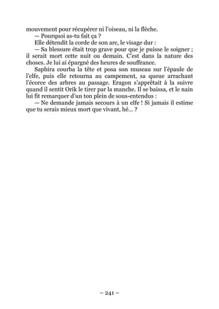 – 241 – 
mouvement pour récupérer ni l’oiseau, ni la flèche. 
— Pourquoi as-tu fait ça ? 
Elle détendit la corde de son arc, le visage dur : 
— Sa blessure était trop grave pour que je puisse le soigner ; il serait mort cette nuit ou demain. C’est dans la nature des choses. Je lui ai épargné des heures de souffrance. 
Saphira courba la tête et posa son museau sur l’épaule de l’elfe, puis elle retourna au campement, sa queue arrachant l’écorce des arbres au passage. Eragon s’apprêtait à la suivre quand il sentit Orik le tirer par la manche. Il se baissa, et le nain lui fit remarquer d’un ton plein de sous-entendus : 
— Ne demande jamais secours à un elfe ! Si jamais il estime que tu serais mieux mort que vivant, hé… ?  