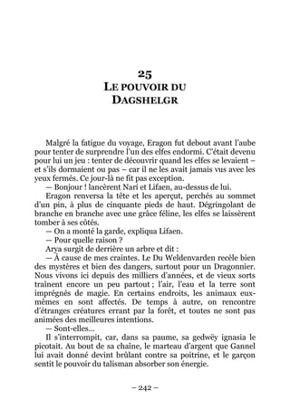 – 242 – 
25 LE POUVOIR DU DAGSHELGR 
Malgré la fatigue du voyage, Eragon fut debout avant l’aube pour tenter de surprendre l’un des elfes endormi. C’était devenu pour lui un jeu : tenter de découvrir quand les elfes se levaient – et s’ils dormaient ou pas – car il ne les avait jamais vus avec les yeux fermés. Ce jour-là ne fit pas exception. 
— Bonjour ! lancèrent Narí et Lifaen, au-dessus de lui. 
Eragon renversa la tête et les aperçut, perchés au sommet d’un pin, à plus de cinquante pieds de haut. Dégringolant de branche en branche avec une grâce féline, les elfes se laissèrent tomber à ses côtés. 
— On a monté la garde, expliqua Lifaen. 
— Pour quelle raison ? 
Arya surgit de derrière un arbre et dit : 
— À cause de mes craintes. Le Du Weldenvarden recèle bien des mystères et bien des dangers, surtout pour un Dragonnier. Nous vivons ici depuis des milliers d’années, et de vieux sorts traînent encore un peu partout ; l’air, l’eau et la terre sont imprégnés de magie. En certains endroits, les animaux eux- mêmes en sont affectés. De temps à autre, on rencontre d’étranges créatures errant par la forêt, et toutes ne sont pas animées des meilleures intentions. 
— Sont-elles… 
Il s’interrompit, car, dans sa paume, sa gedwëy ignasia le picotait. Au bout de sa chaîne, le marteau d’argent que Gannel lui avait donné devint brûlant contre sa poitrine, et le garçon sentit le pouvoir du talisman absorber son énergie.  