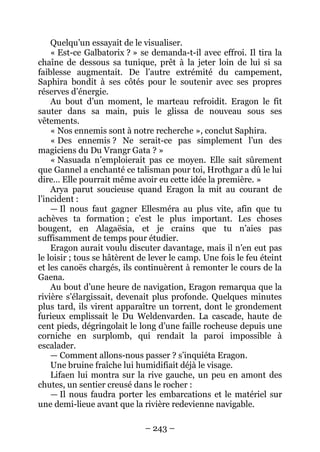 – 243 – 
Quelqu’un essayait de le visualiser. 
« Est-ce Galbatorix ? » se demanda-t-il avec effroi. Il tira la chaîne de dessous sa tunique, prêt à la jeter loin de lui si sa faiblesse augmentait. De l’autre extrémité du campement, Saphira bondit à ses côtés pour le soutenir avec ses propres réserves d’énergie. 
Au bout d’un moment, le marteau refroidit. Eragon le fit sauter dans sa main, puis le glissa de nouveau sous ses vêtements. 
« Nos ennemis sont à notre recherche », conclut Saphira. 
« Des ennemis ? Ne serait-ce pas simplement l’un des magiciens du Du Vrangr Gata ? » 
« Nasuada n’emploierait pas ce moyen. Elle sait sûrement que Gannel a enchanté ce talisman pour toi, Hrothgar a dû le lui dire… Elle pourrait même avoir eu cette idée la première. » 
Arya parut soucieuse quand Eragon la mit au courant de l’incident : 
— Il nous faut gagner Ellesméra au plus vite, afin que tu achèves ta formation ; c’est le plus important. Les choses bougent, en Alagaësia, et je crains que tu n’aies pas suffisamment de temps pour étudier. 
Eragon aurait voulu discuter davantage, mais il n’en eut pas le loisir ; tous se hâtèrent de lever le camp. Une fois le feu éteint et les canoës chargés, ils continuèrent à remonter le cours de la Gaena. 
Au bout d’une heure de navigation, Eragon remarqua que la rivière s’élargissait, devenait plus profonde. Quelques minutes plus tard, ils virent apparaître un torrent, dont le grondement furieux emplissait le Du Weldenvarden. La cascade, haute de cent pieds, dégringolait le long d’une faille rocheuse depuis une corniche en surplomb, qui rendait la paroi impossible à escalader. 
— Comment allons-nous passer ? s’inquiéta Eragon. 
Une bruine fraîche lui humidifiait déjà le visage. 
Lifaen lui montra sur la rive gauche, un peu en amont des chutes, un sentier creusé dans le rocher : 
— Il nous faudra porter les embarcations et le matériel sur une demi-lieue avant que la rivière redevienne navigable.  