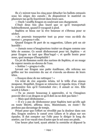 – 244 – 
Ils s’y mirent tous les cinq pour détacher les ballots entassés sous les sièges des canoës ; ils disposèrent le matériel en plusieurs tas qu’ils fourrèrent dans leurs sacs. 
— Ouch ! souffla Eragon en soulevant son chargement. 
C’était deux fois plus lourd que ce qu’il transportait habituellement, quand il voyageait à pied. 
Saphira se hissa sur la rive boueuse et s’ébroua pour se sécher. 
« Je pourrais transporter tout ça pour vous au-delà du torrent », proposa-t-elle. 
Quand Eragon fit part de sa suggestion, Lifaen prit un air horrifié : 
— Jamais nous n’imaginerions traiter un dragon comme une bête de somme. Ce serait déshonorant pour toi, Saphira – et pour Eragon en tant que Shur’tugal –; et quelle honte pour nous, quel manque d’hospitalité ! 
Un jet de flammes sortit des narines de Saphira, et un nuage de vapeur monta au-dessus de l’eau. 
« Sottise ! » grogna-t-elle. 
Levant sur Eragon une patte écailleuse, elle referma ses griffes sur les courroies du sac et s’envola au-dessus de leurs têtes. 
« Essayez donc de me rattraper ! » 
Un éclat de rire argentin éclata, tel le trille d’un oiseau moqueur. Stupéfait, Eragon se retourna et regarda Arya. C’était la première fois qu’il l’entendait rire ; il aimait ce rire. Elle sourit à Lifaen : 
— Tu as encore beaucoup à apprendre, si tu t’imagines pouvoir dire à un dragon ce qu’il doit ou ne doit pas faire ! 
— Mais quel déshonneur… 
— Il n’y a pas de déshonneur pour Saphira tant qu’elle agit en toute liberté, affirma Arya. Maintenant, en route ! Ne perdons pas davantage de temps. 
Priant pour que l’effort ne réveillât pas la douleur dans son dos, Eragon souleva le canoë avec Lifaen et le plaça sur ses épaules. Il dut compter sur l’elfe pour le diriger le long du sentier, car il ne voyait rien d’autre que le sol sous ses pieds. 
Une heure plus tard, ayant atteint la corniche et dépassé la  