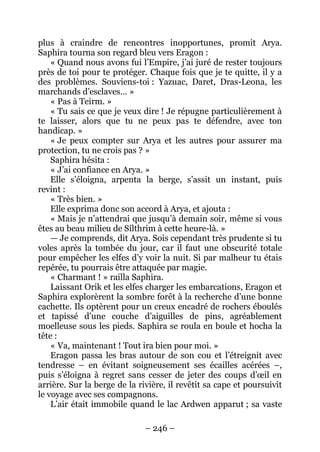 – 246 – 
plus à craindre de rencontres inopportunes, promit Arya. Saphira tourna son regard bleu vers Eragon : 
« Quand nous avons fui l’Empire, j’ai juré de rester toujours près de toi pour te protéger. Chaque fois que je te quitte, il y a des problèmes. Souviens-toi : Yazuac, Daret, Dras-Leona, les marchands d’esclaves… » 
« Pas à Teirm. » 
« Tu sais ce que je veux dire ! Je répugne particulièrement à te laisser, alors que tu ne peux pas te défendre, avec ton handicap. » 
« Je peux compter sur Arya et les autres pour assurer ma protection, tu ne crois pas ? » 
Saphira hésita : 
« J’ai confiance en Arya. » 
Elle s’éloigna, arpenta la berge, s’assit un instant, puis revint : 
« Très bien. » 
Elle exprima donc son accord à Arya, et ajouta : 
« Mais je n’attendrai que jusqu’à demain soir, même si vous êtes au beau milieu de Sílthrim à cette heure-là. » 
— Je comprends, dit Arya. Sois cependant très prudente si tu voles après la tombée du jour, car il faut une obscurité totale pour empêcher les elfes d’y voir la nuit. Si par malheur tu étais repérée, tu pourrais être attaquée par magie. 
« Charmant ! » railla Saphira. 
Laissant Orik et les elfes charger les embarcations, Eragon et Saphira explorèrent la sombre forêt à la recherche d’une bonne cachette. Ils optèrent pour un creux encadré de rochers éboulés et tapissé d’une couche d’aiguilles de pins, agréablement moelleuse sous les pieds. Saphira se roula en boule et hocha la tête : 
« Va, maintenant ! Tout ira bien pour moi. » 
Eragon passa les bras autour de son cou et l’étreignit avec tendresse – en évitant soigneusement ses écailles acérées –, puis s’éloigna à regret sans cesser de jeter des coups d’oeil en arrière. Sur la berge de la rivière, il revêtit sa cape et poursuivit le voyage avec ses compagnons. 
L’air était immobile quand le lac Ardwen apparut ; sa vaste  