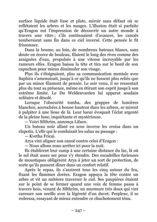 – 247 – 
surface liquide était lisse et plate, miroir sans défaut où se reflétaient les arbres et les nuages. L’illusion était si parfaite qu’Eragon eut l’impression de découvrir un autre monde à travers une vitre ; s’ils continuaient d’avancer, les canoës tomberaient sans fin dans ce ciel inversé. Cette pensée le fit frissonner. 
Dans la brume, au loin, de nombreux bateaux blancs, sans doute en écorce de bouleau, filaient le long des rives comme des araignées d’eau, propulsés à une vitesse incroyable par les rameurs elfes. Eragon baissa la tête et tira sur le bord de son capuchon pour mieux dissimuler son visage. 
Plus ils s’éloignaient, plus sa communication mentale avec Saphira s’amenuisait, jusqu’à ce qu’ils ne fussent plus reliés que par un mince filament de pensée. Le soir venu, il ne ressentait plus du tout sa présence, même en étirant son esprit jusqu’à son extrême limite. Le Du Weldenvarden lui apparut soudain solitaire et désolé. 
Lorsque l’obscurité tomba, des grappes de lumières blanches, accrochées à bonne hauteur dans les arbres, se mirent à palpiter à une lieue de là. Leur lueur évoquait l’éclat argenté de la pleine lune, inquiétante et mystérieuse. 
— Voici Sílthrim, annonça Lifaen. 
Un bateau noir allant en sens inverse les croisa dans un clapotis. L’elfe qui le conduisait les salua au passage : 
— Kvetha Fricai. 
Arya vint aligner son canoë contre celui d’Eragon : 
— Nous allons nous arrêter ici pour la nuit. 
Ils établirent leur camp à une certaine distance du lac, là où le sol était assez sec pour s’y étendre. Des escadrilles furieuses de moustiques obligèrent Arya à jeter un sort de protection, de sorte qu’ils pussent dîner dans un confort relatif. 
Après le repas, ils s’assirent tous les cinq autour du feu, fixant les flammes dorées. Eragon appuya la tête contre un arbre et vit un météore traverser le ciel. Ses paupières étaient sur le point de se fermer quand une voix de femme passa à travers bois, venant de Sílthrim, un murmure très doux qui vint caresser son oreille avec la légèreté d’un duvet. Perplexe, il se redressa, essayant de mieux entendre ce chuchotement ténu.  