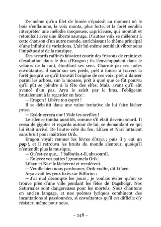 – 248 – 
De même qu’un filet de fumée s’épaissit au moment où le bois s’enflamme, la voix monta, plus forte, et la forêt sembla interpréter une mélodie moqueuse, capricieuse, qui montait et retombait avec une liberté sauvage. D’autres voix se mêlèrent à cette chanson d’un autre monde, enrichissant le thème principal d’une infinité de variations. L’air lui-même semblait vibrer sous l’impétuosité de la musique. 
Des accords raffinés faisaient courir des frissons de crainte et d’exaltation dans le dos d’Eragon ; ils l’enveloppaient dans le velours de la nuit, étouffant ses sens. Charmé par ces notes envoûtantes, il sauta sur ses pieds, prêt à foncer à travers la forêt jusqu’à ce qu’il trouvât l’origine de ces voix, prêt à danser parmi les arbres, sur la mousse, prêt à quoi que ce fût pourvu qu’il pût se joindre à la fête des elfes. Mais, avant qu’il eût avancé d’un pas, Arya le saisit par le bras, l’obligeant brutalement à la regarder en face : 
— Eragon ! Libère ton esprit ! 
Il se débattit dans une vaine tentative de lui faire lâcher prise. 
— Eyddr eyreya onr ! Vide tes oreilles ! 
Le silence tomba aussitôt, comme s’il était devenu sourd. Il cessa de gigoter et regarda autour de lui, se demandant ce qui lui était arrivé. De l’autre côté du feu, Lifaen et Narí luttaient sans bruit pour maîtriser Orik. 
Eragon voyait remuer les lèvres d’Arya ; puis il y eut un pop !, et il retrouva les bruits du monde alentour, quoiqu’il n’entendît plus la musique. 
— Qu’est-ce que… ? balbutia-t-il, abasourdi. 
— Enlevez vos pattes ! grommela Orik. 
Lifaen et Narí le lâchèrent et reculèrent. 
— Veuille bien nous pardonner, Orik-vodhr, dit Lifaen. 
Arya avait les yeux fixés sur Sílthrim : 
— J’ai mal décompté les jours ; je voulais éviter qu’on se trouve près d’une ville pendant les fêtes de Dagshelgr. Nos Saturnales sont dangereuses pour les mortels. Nous chantons en ancien langage, et nos poèmes lyriques combinent des incantations si passionnées, si envoûtantes qu’il est difficile d’y résister, même pour nous.  