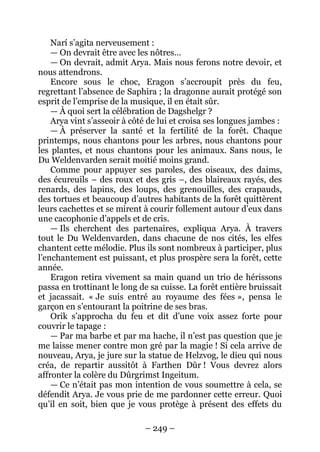 – 249 – 
Narí s’agita nerveusement : 
— On devrait être avec les nôtres… 
— On devrait, admit Arya. Mais nous ferons notre devoir, et nous attendrons. 
Encore sous le choc, Eragon s’accroupit près du feu, regrettant l’absence de Saphira ; la dragonne aurait protégé son esprit de l’emprise de la musique, il en était sûr. 
— À quoi sert la célébration de Dagshelgr ? 
Arya vint s’asseoir à côté de lui et croisa ses longues jambes : 
— À préserver la santé et la fertilité de la forêt. Chaque printemps, nous chantons pour les arbres, nous chantons pour les plantes, et nous chantons pour les animaux. Sans nous, le Du Weldenvarden serait moitié moins grand. 
Comme pour appuyer ses paroles, des oiseaux, des daims, des écureuils – des roux et des gris –, des blaireaux rayés, des renards, des lapins, des loups, des grenouilles, des crapauds, des tortues et beaucoup d’autres habitants de la forêt quittèrent leurs cachettes et se mirent à courir follement autour d’eux dans une cacophonie d’appels et de cris. 
— Ils cherchent des partenaires, expliqua Arya. À travers tout le Du Weldenvarden, dans chacune de nos cités, les elfes chantent cette mélodie. Plus ils sont nombreux à participer, plus l’enchantement est puissant, et plus prospère sera la forêt, cette année. 
Eragon retira vivement sa main quand un trio de hérissons passa en trottinant le long de sa cuisse. La forêt entière bruissait et jacassait. « Je suis entré au royaume des fées », pensa le garçon en s’entourant la poitrine de ses bras. 
Orik s’approcha du feu et dit d’une voix assez forte pour couvrir le tapage : 
— Par ma barbe et par ma hache, il n’est pas question que je me laisse mener contre mon gré par la magie ! Si cela arrive de nouveau, Arya, je jure sur la statue de Helzvog, le dieu qui nous créa, de repartir aussitôt à Farthen Dûr ! Vous devrez alors affronter la colère du Dûrgrimst Ingeitum. 
— Ce n’était pas mon intention de vous soumettre à cela, se défendit Arya. Je vous prie de me pardonner cette erreur. Quoi qu’il en soit, bien que je vous protège à présent des effets du  