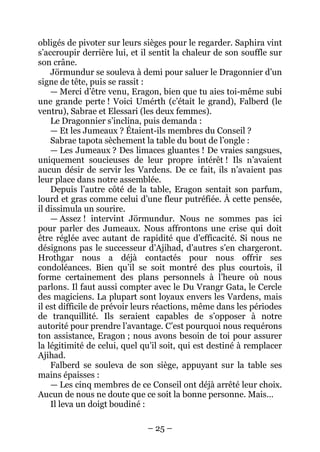 – 25 – 
obligés de pivoter sur leurs sièges pour le regarder. Saphira vint s’accroupir derrière lui, et il sentit la chaleur de son souffle sur son crâne. 
Jörmundur se souleva à demi pour saluer le Dragonnier d’un signe de tête, puis se rassit : 
— Merci d’être venu, Eragon, bien que tu aies toi-même subi une grande perte ! Voici Umérth (c’était le grand), Falberd (le ventru), Sabrae et Elessari (les deux femmes). 
Le Dragonnier s’inclina, puis demanda : 
— Et les Jumeaux ? Étaient-ils membres du Conseil ? 
Sabrae tapota sèchement la table du bout de l’ongle : 
— Les Jumeaux ? Des limaces gluantes ! De vraies sangsues, uniquement soucieuses de leur propre intérêt ! Ils n’avaient aucun désir de servir les Vardens. De ce fait, ils n’avaient pas leur place dans notre assemblée. 
Depuis l’autre côté de la table, Eragon sentait son parfum, lourd et gras comme celui d’une fleur putréfiée. À cette pensée, il dissimula un sourire. 
— Assez ! intervint Jörmundur. Nous ne sommes pas ici pour parler des Jumeaux. Nous affrontons une crise qui doit être réglée avec autant de rapidité que d’efficacité. Si nous ne désignons pas le successeur d’Ajihad, d’autres s’en chargeront. Hrothgar nous a déjà contactés pour nous offrir ses condoléances. Bien qu’il se soit montré des plus courtois, il forme certainement des plans personnels à l’heure où nous parlons. Il faut aussi compter avec le Du Vrangr Gata, le Cercle des magiciens. La plupart sont loyaux envers les Vardens, mais il est difficile de prévoir leurs réactions, même dans les périodes de tranquillité. Ils seraient capables de s’opposer à notre autorité pour prendre l’avantage. C’est pourquoi nous requérons ton assistance, Eragon ; nous avons besoin de toi pour assurer la légitimité de celui, quel qu’il soit, qui est destiné à remplacer Ajihad. 
Falberd se souleva de son siège, appuyant sur la table ses mains épaisses : 
— Les cinq membres de ce Conseil ont déjà arrêté leur choix. Aucun de nous ne doute que ce soit la bonne personne. Mais… 
Il leva un doigt boudiné :  