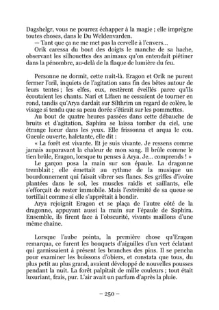 – 250 – 
Dagshelgr, vous ne pourrez échapper à la magie ; elle imprègne toutes choses, dans le Du Weldenvarden. 
— Tant que ça ne me met pas la cervelle à l’envers… 
Orik caressa du bout des doigts le manche de sa hache, observant les silhouettes des animaux qu’on entendait piétiner dans la pénombre, au-delà de la flaque de lumière du feu. 
Personne ne dormit, cette nuit-là. Eragon et Orik ne purent fermer l’oeil, inquiets de l’agitation sans fin des bêtes autour de leurs tentes ; les elfes, eux, restèrent éveillés parce qu’ils écoutaient les chants. Narí et Lifaen ne cessaient de tourner en rond, tandis qu’Arya dardait sur Sílthrim un regard de colère, le visage si tendu que sa peau dorée s’étirait sur les pommettes. 
Au bout de quatre heures passées dans cette débauche de bruits et d’agitation, Saphira se laissa tomber du ciel, une étrange lueur dans les yeux. Elle frissonna et arqua le cou. Gueule ouverte, haletante, elle dit : 
« La forêt est vivante. Et je suis vivante. Je ressens comme jamais auparavant la chaleur de mon sang. Il brûle comme le tien brûle, Eragon, lorsque tu penses à Arya. Je… comprends ! » 
Le garçon posa la main sur son épaule. La dragonne tremblait ; elle émettait au rythme de la musique un bourdonnement qui faisait vibrer ses flancs. Ses griffes d’ivoire plantées dans le sol, les muscles raidis et saillants, elle s’efforçait de rester immobile. Mais l’extrémité de sa queue se tortillait comme si elle s’apprêtait à bondir. 
Arya rejoignit Eragon et se plaça de l’autre côté de la dragonne, appuyant aussi la main sur l’épaule de Saphira. Ensemble, ils firent face à l’obscurité, vivants maillons d’une même chaîne. 
Lorsque l’aube pointa, la première chose qu’Eragon remarqua, ce furent les bouquets d’aiguilles d’un vert éclatant qui garnissaient à présent les branches des pins. Il se pencha pour examiner les buissons d’obiers, et constata que tous, du plus petit au plus grand, avaient développé de nouvelles pousses pendant la nuit. La forêt palpitait de mille couleurs ; tout était luxuriant, frais, pur. L’air avait un parfum d’après la pluie.  