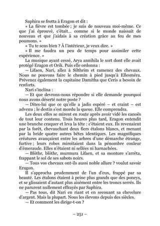 – 251 – 
Saphira se frotta à Eragon et dit : 
« La fièvre est tombée ; je suis de nouveau moi-même. Ce que j’ai éprouvé, c’était… comme si le monde naissait de nouveau et que j’aidais à sa création grâce au feu de mes poumons. » 
« Tu te sens bien ? À l’intérieur, je veux dire. » 
« Il me faudra un peu de temps pour assimiler cette expérience. » 
La musique ayant cessé, Arya annihila le sort dont elle avait protégé Eragon et Orik. Puis elle ordonna : 
— Lifaen, Narí, allez à Sílthrim et ramenez des chevaux. Nous ne pouvons faire le chemin à pied jusqu’à Ellesméra. Prévenez également la capitaine Damítha que Ceris a besoin de renforts. 
Narí s’inclina : 
— Et que devrons-nous répondre si elle demande pourquoi nous avons déserté notre poste ? 
— Dites-lui que ce qu’elle a jadis espéré – et craint – est advenu ; le destin s’est mordu la queue. Elle comprendra. 
Les deux elfes se mirent en route après avoir vidé les canoës de tout leur contenu. Trois heures plus tard, Eragon entendit une branche craquer et leva la tête : c’étaient eux. Ils revenaient par la forêt, chevauchant deux fiers étalons blancs, et menant par la bride quatre autres bêtes identiques. Les magnifiques créatures avançaient entre les arbres d’une démarche étrange, furtive ; leurs robes miroitaient dans la pénombre couleur d’émeraude. Elles n’étaient ni sellées ni harnachées. 
— Blöthr, blöthr, murmura Lifaen, et sa monture s’arrêta, frappant le sol de ses sabots noirs. 
— Tous vos chevaux ont-ils aussi noble allure ? voulut savoir Eragon. 
Il s’approcha prudemment de l’un d’eux, frappé par sa beauté. Les étalons étaient à peine plus grands que des poneys, et se glissaient d’autant plus aisément entre les troncs serrés. Ils ne parurent nullement effrayés par Saphira. 
— Pas tous, dit Narí en riant et en secouant sa chevelure d’argent. Mais la plupart. Nous les élevons depuis des siècles. 
— Et comment les dirige-t-on ?  