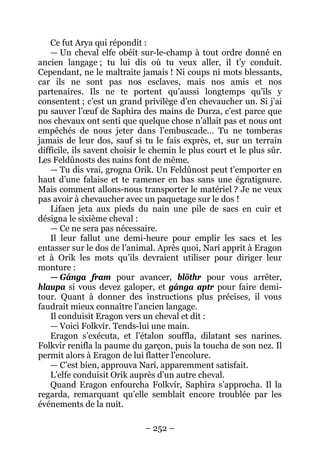 – 252 – 
Ce fut Arya qui répondit : 
— Un cheval elfe obéit sur-le-champ à tout ordre donné en ancien langage ; tu lui dis où tu veux aller, il t’y conduit. Cependant, ne le maltraite jamais ! Ni coups ni mots blessants, car ils ne sont pas nos esclaves, mais nos amis et nos partenaires. Ils ne te portent qu’aussi longtemps qu’ils y consentent ; c’est un grand privilège d’en chevaucher un. Si j’ai pu sauver l’oeuf de Saphira des mains de Durza, c’est parce que nos chevaux ont senti que quelque chose n’allait pas et nous ont empêchés de nous jeter dans l’embuscade… Tu ne tomberas jamais de leur dos, sauf si tu le fais exprès, et, sur un terrain difficile, ils savent choisir le chemin le plus court et le plus sûr. Les Feldûnosts des nains font de même. 
— Tu dis vrai, grogna Orik. Un Feldûnost peut t’emporter en haut d’une falaise et te ramener en bas sans une égratignure. Mais comment allons-nous transporter le matériel ? Je ne veux pas avoir à chevaucher avec un paquetage sur le dos ! 
Lifaen jeta aux pieds du nain une pile de sacs en cuir et désigna le sixième cheval : 
— Ce ne sera pas nécessaire. 
Il leur fallut une demi-heure pour emplir les sacs et les entasser sur le dos de l’animal. Après quoi, Narí apprit à Eragon et à Orik les mots qu’ils devraient utiliser pour diriger leur monture : 
— Gánga fram pour avancer, blöthr pour vous arrêter, hlaupa si vous devez galoper, et gánga aptr pour faire demi- tour. Quant à donner des instructions plus précises, il vous faudrait mieux connaître l’ancien langage. 
Il conduisit Eragon vers un cheval et dit : 
— Voici Folkvír. Tends-lui une main. 
Eragon s’exécuta, et l’étalon souffla, dilatant ses narines. Folkvír renifla la paume du garçon, puis la toucha de son nez. Il permit alors à Eragon de lui flatter l’encolure. 
— C’est bien, approuva Narí, apparemment satisfait. 
L’elfe conduisit Orik auprès d’un autre cheval. 
Quand Eragon enfourcha Folkvír, Saphira s’approcha. Il la regarda, remarquant qu’elle semblait encore troublée par les événements de la nuit.  