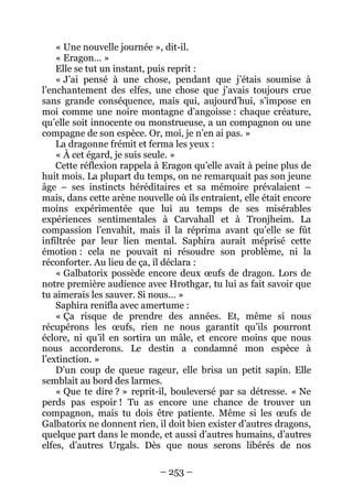 – 253 – 
« Une nouvelle journée », dit-il. 
« Eragon… » 
Elle se tut un instant, puis reprit : 
« J’ai pensé à une chose, pendant que j’étais soumise à l’enchantement des elfes, une chose que j’avais toujours crue sans grande conséquence, mais qui, aujourd’hui, s’impose en moi comme une noire montagne d’angoisse : chaque créature, qu’elle soit innocente ou monstrueuse, a un compagnon ou une compagne de son espèce. Or, moi, je n’en ai pas. » 
La dragonne frémit et ferma les yeux : 
« À cet égard, je suis seule. » 
Cette réflexion rappela à Eragon qu’elle avait à peine plus de huit mois. La plupart du temps, on ne remarquait pas son jeune âge – ses instincts héréditaires et sa mémoire prévalaient – mais, dans cette arène nouvelle où ils entraient, elle était encore moins expérimentée que lui au temps de ses misérables expériences sentimentales à Carvahall et à Tronjheim. La compassion l’envahit, mais il la réprima avant qu’elle se fût infiltrée par leur lien mental. Saphira aurait méprisé cette émotion : cela ne pouvait ni résoudre son problème, ni la réconforter. Au lieu de ça, il déclara : 
« Galbatorix possède encore deux oeufs de dragon. Lors de notre première audience avec Hrothgar, tu lui as fait savoir que tu aimerais les sauver. Si nous… » 
Saphira renifla avec amertume : 
« Ça risque de prendre des années. Et, même si nous récupérons les oeufs, rien ne nous garantit qu’ils pourront éclore, ni qu’il en sortira un mâle, et encore moins que nous nous accorderons. Le destin a condamné mon espèce à l’extinction. » 
D’un coup de queue rageur, elle brisa un petit sapin. Elle semblait au bord des larmes. 
« Que te dire ? » reprit-il, bouleversé par sa détresse. « Ne perds pas espoir ! Tu as encore une chance de trouver un compagnon, mais tu dois être patiente. Même si les oeufs de Galbatorix ne donnent rien, il doit bien exister d’autres dragons, quelque part dans le monde, et aussi d’autres humains, d’autres elfes, d’autres Urgals. Dès que nous serons libérés de nos  