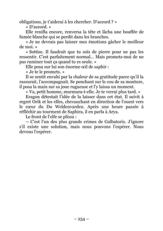 – 254 – 
obligations, je t’aiderai à les chercher. D’accord ? » 
« D’accord. » 
Elle renifla encore, renversa la tête et lâcha une bouffée de fumée blanche qui se perdit dans les branches. 
« Je ne devrais pas laisser mes émotions gâcher le meilleur de moi. » 
« Sottise. Il faudrait que tu sois de pierre pour ne pas les ressentir. C’est parfaitement normal… Mais promets-moi de ne pas ruminer tout ça quand tu es seule. » 
Elle posa sur lui son énorme oeil de saphir : 
« Je te le promets. » 
Il se sentit envahi par la chaleur de sa gratitude parce qu’il la rassurait, l’accompagnait. Se penchant sur le cou de sa monture, il posa la main sur sa joue rugueuse et l’y laissa un moment. 
« Va, petit homme, murmura-t-elle. Je te verrai plus tard. » 
Eragon détestait l’idée de la laisser dans cet état. Il suivit à regret Orik et les elfes, chevauchant en direction de l’ouest vers le coeur du Du Weldenvarden. Après une heure passée à réfléchir au tourment de Saphira, il en parla à Arya. 
Le front de l’elfe se plissa : 
— C’est l’un des plus grands crimes de Galbatorix. J’ignore s’il existe une solution, mais nous pouvons l’espérer. Nous devons l’espérer.  