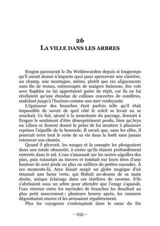 – 255 – 
26 LA VILLE DANS LES ARBRES 
Eragon parcourait le Du Weldenvarden depuis si longtemps qu’il aurait donné n’importe quoi pour apercevoir une clairière, un champ, une montagne, même, plutôt que ces alignements sans fin de troncs, entrecoupés de maigres buissons. Ses vols avec Saphira ne lui apportaient guère de répit, car ils ne lui révélaient qu’une étendue de collines couvertes de conifères, ondulant jusqu’à l’horizon comme une mer verdoyante. 
L’épaisseur des branches était parfois telle qu’il était impossible de savoir de quel côté le soleil se levait ou se couchait. Ce fait, ajouté à la monotonie du paysage, donnait à Eragon le sentiment d’être désespérément perdu, bien qu’Arya ou Lifaen se fussent donné la peine de lui montrer à plusieurs reprises l’aiguille de la boussole. Il savait que, sans les elfes, il pourrait errer tout le reste de sa vie dans la forêt sans jamais retrouver son chemin. 
Quand il pleuvait, les nuages et la canopée les plongeaient dans une totale obscurité, à croire qu’ils étaient profondément enterrés dans le sol. L’eau s’amassait sur les noires aiguilles des pins, puis ruisselait au travers et tombait sur leurs têtes d’une hauteur de cent pieds ou plus en milliers de petites cascades. À ces moments-là, Arya faisait surgir un globe magique d’où émanait une lueur verte, qui flottait au-dessus de sa main droite, unique éclairage dans ces ténèbres de caverne. S’ils s’abritaient sous un arbre pour attendre que l’orage s’apaisât, l’eau retenue entre les myriades de branches les douchait au plus petit mouvement ; plusieurs heures après, les ramures dégouttaient encore et les arrosaient régulièrement. 
Plus les voyageurs s’enfonçaient dans le coeur du Du  