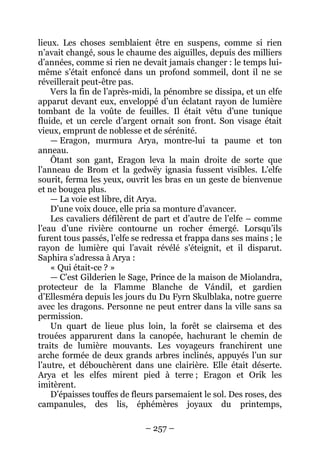 – 257 – 
lieux. Les choses semblaient être en suspens, comme si rien n’avait changé, sous le chaume des aiguilles, depuis des milliers d’années, comme si rien ne devait jamais changer : le temps lui- même s’était enfoncé dans un profond sommeil, dont il ne se réveillerait peut-être pas. 
Vers la fin de l’après-midi, la pénombre se dissipa, et un elfe apparut devant eux, enveloppé d’un éclatant rayon de lumière tombant de la voûte de feuilles. Il était vêtu d’une tunique fluide, et un cercle d’argent ornait son front. Son visage était vieux, emprunt de noblesse et de sérénité. 
— Eragon, murmura Arya, montre-lui ta paume et ton anneau. 
Ôtant son gant, Eragon leva la main droite de sorte que l’anneau de Brom et la gedwëy ignasia fussent visibles. L’elfe sourit, ferma les yeux, ouvrit les bras en un geste de bienvenue et ne bougea plus. 
— La voie est libre, dit Arya. 
D’une voix douce, elle pria sa monture d’avancer. 
Les cavaliers défilèrent de part et d’autre de l’elfe – comme l’eau d’une rivière contourne un rocher émergé. Lorsqu’ils furent tous passés, l’elfe se redressa et frappa dans ses mains ; le rayon de lumière qui l’avait révélé s’éteignit, et il disparut. Saphira s’adressa à Arya : 
« Qui était-ce ? » 
— C’est Gilderien le Sage, Prince de la maison de Miolandra, protecteur de la Flamme Blanche de Vándil, et gardien d’Ellesméra depuis les jours du Du Fyrn Skulblaka, notre guerre avec les dragons. Personne ne peut entrer dans la ville sans sa permission. 
Un quart de lieue plus loin, la forêt se clairsema et des trouées apparurent dans la canopée, hachurant le chemin de traits de lumière mouvants. Les voyageurs franchirent une arche formée de deux grands arbres inclinés, appuyés l’un sur l’autre, et débouchèrent dans une clairière. Elle était déserte. Arya et les elfes mirent pied à terre ; Eragon et Orik les imitèrent. 
D’épaisses touffes de fleurs parsemaient le sol. Des roses, des campanules, des lis, éphémères joyaux du printemps,  