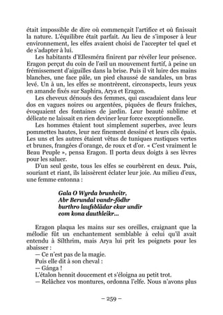 – 259 – 
était impossible de dire où commençait l’artifice et où finissait la nature. L’équilibre était parfait. Au lieu de s’imposer à leur environnement, les elfes avaient choisi de l’accepter tel quel et de s’adapter à lui. 
Les habitants d’Ellesméra finirent par révéler leur présence. Eragon perçut du coin de l’oeil un mouvement furtif, à peine un frémissement d’aiguilles dans la brise. Puis il vit luire des mains blanches, une face pâle, un pied chaussé de sandales, un bras levé. Un à un, les elfes se montrèrent, circonspects, leurs yeux en amande fixés sur Saphira, Arya et Eragon. 
Les cheveux dénoués des femmes, qui cascadaient dans leur dos en vagues noires ou argentées, piquées de fleurs fraîches, évoquaient des fontaines de jardin. Leur beauté sublime et délicate ne laissait en rien deviner leur force exceptionnelle. 
Les hommes étaient tout simplement superbes, avec leurs pommettes hautes, leur nez finement dessiné et leurs cils épais. Les uns et les autres étaient vêtus de tuniques rustiques vertes et brunes, frangées d’orange, de roux et d’or. « C’est vraiment le Beau Peuple », pensa Eragon. Il porta deux doigts à ses lèvres pour les saluer. 
D’un seul geste, tous les elfes se courbèrent en deux. Puis, souriant et riant, ils laissèrent éclater leur joie. Au milieu d’eux, une femme entonna : 
Gala O Wyrda brunhvitr, 
Abr Berundal vandr-fódhr 
burthro laufsblädar ekar undir 
eom kona dauthleikr… 
Eragon plaqua les mains sur ses oreilles, craignant que la mélodie fût un enchantement semblable à celui qu’il avait entendu à Sílthrim, mais Arya lui prit les poignets pour les abaisser : 
— Ce n’est pas de la magie. 
Puis elle dit à son cheval : 
— Gánga ! 
L’étalon hennit doucement et s’éloigna au petit trot. 
— Relâchez vos montures, ordonna l’elfe. Nous n’avons plus  