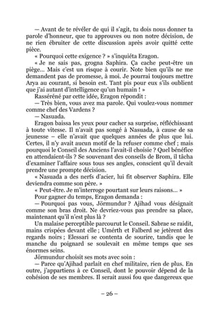 – 26 – 
— Avant de te révéler de qui il s’agit, tu dois nous donner ta parole d’honneur, que tu approuves ou non notre décision, de ne rien ébruiter de cette discussion après avoir quitté cette pièce. 
« Pourquoi cette exigence ? » s’inquiéta Eragon. 
« Je ne sais pas, grogna Saphira. Ça cache peut-être un piège… Mais c’est un risque à courir. Note bien qu’ils ne me demandent pas de promesse, à moi. Je pourrai toujours mettre Arya au courant, si besoin est. Tant pis pour eux s’ils oublient que j’ai autant d’intelligence qu’un humain ! » 
Rasséréné par cette idée, Eragon répondit : 
— Très bien, vous avez ma parole. Qui voulez-vous nommer comme chef des Vardens ? 
— Nasuada. 
Eragon baissa les yeux pour cacher sa surprise, réfléchissant à toute vitesse. Il n’avait pas songé à Nasuada, à cause de sa jeunesse – elle n’avait que quelques années de plus que lui. Certes, il n’y avait aucun motif de la refuser comme chef ; mais pourquoi le Conseil des Anciens l’avait-il choisie ? Quel bénéfice en attendaient-ils ? Se souvenant des conseils de Brom, il tâcha d’examiner l’affaire sous tous ses angles, conscient qu’il devait prendre une prompte décision. 
« Nasuada a des nerfs d’acier, lui fit observer Saphira. Elle deviendra comme son père. » 
« Peut-être. Je m’interroge pourtant sur leurs raisons… » 
Pour gagner du temps, Eragon demanda : 
— Pourquoi pas vous, Jörmundur ? Ajihad vous désignait comme son bras droit. Ne devriez-vous pas prendre sa place, maintenant qu’il n’est plus là ? 
Un malaise perceptible parcourut le Conseil. Sabrae se raidit, mains crispées devant elle ; Umérth et Falberd se jetèrent des regards noirs ; Elessari se contenta de sourire, tandis que le manche du poignard se soulevait en même temps que ses énormes seins. 
Jörmundur choisit ses mots avec soin : 
— Parce qu’Ajihad parlait en chef militaire, rien de plus. En outre, j’appartiens à ce Conseil, dont le pouvoir dépend de la cohésion de ses membres. Il serait aussi fou que dangereux que  