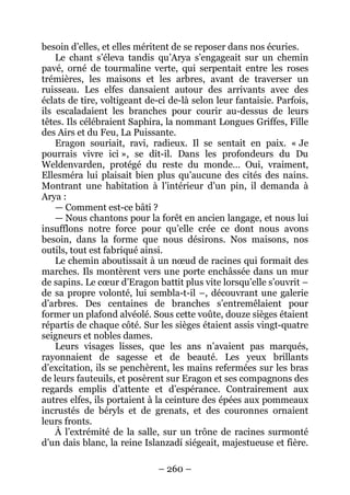 – 260 – 
besoin d’elles, et elles méritent de se reposer dans nos écuries. 
Le chant s’éleva tandis qu’Arya s’engageait sur un chemin pavé, orné de tourmaline verte, qui serpentait entre les roses trémières, les maisons et les arbres, avant de traverser un ruisseau. Les elfes dansaient autour des arrivants avec des éclats de tire, voltigeant de-ci de-là selon leur fantaisie. Parfois, ils escaladaient les branches pour courir au-dessus de leurs têtes. Ils célébraient Saphira, la nommant Longues Griffes, Fille des Airs et du Feu, La Puissante. 
Eragon souriait, ravi, radieux. Il se sentait en paix. « Je pourrais vivre ici », se dit-il. Dans les profondeurs du Du Weldenvarden, protégé du reste du monde… Oui, vraiment, Ellesméra lui plaisait bien plus qu’aucune des cités des nains. Montrant une habitation à l’intérieur d’un pin, il demanda à Arya : 
— Comment est-ce bâti ? 
— Nous chantons pour la forêt en ancien langage, et nous lui insufflons notre force pour qu’elle crée ce dont nous avons besoin, dans la forme que nous désirons. Nos maisons, nos outils, tout est fabriqué ainsi. 
Le chemin aboutissait à un noeud de racines qui formait des marches. Ils montèrent vers une porte enchâssée dans un mur de sapins. Le coeur d’Eragon battit plus vite lorsqu’elle s’ouvrit – de sa propre volonté, lui sembla-t-il –, découvrant une galerie d’arbres. Des centaines de branches s’entremêlaient pour former un plafond alvéolé. Sous cette voûte, douze sièges étaient répartis de chaque côté. Sur les sièges étaient assis vingt-quatre seigneurs et nobles dames. 
Leurs visages lisses, que les ans n’avaient pas marqués, rayonnaient de sagesse et de beauté. Les yeux brillants d’excitation, ils se penchèrent, les mains refermées sur les bras de leurs fauteuils, et posèrent sur Eragon et ses compagnons des regards emplis d’attente et d’espérance. Contrairement aux autres elfes, ils portaient à la ceinture des épées aux pommeaux incrustés de béryls et de grenats, et des couronnes ornaient leurs fronts. 
À l’extrémité de la salle, sur un trône de racines surmonté d’un dais blanc, la reine Islanzadí siégeait, majestueuse et fière.  
