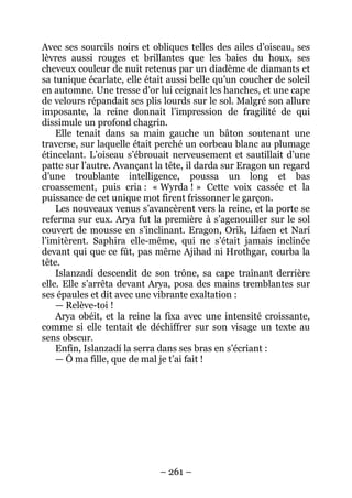 – 261 – 
Avec ses sourcils noirs et obliques telles des ailes d’oiseau, ses lèvres aussi rouges et brillantes que les baies du houx, ses cheveux couleur de nuit retenus par un diadème de diamants et sa tunique écarlate, elle était aussi belle qu’un coucher de soleil en automne. Une tresse d’or lui ceignait les hanches, et une cape de velours répandait ses plis lourds sur le sol. Malgré son allure imposante, la reine donnait l’impression de fragilité de qui dissimule un profond chagrin. 
Elle tenait dans sa main gauche un bâton soutenant une traverse, sur laquelle était perché un corbeau blanc au plumage étincelant. L’oiseau s’ébrouait nerveusement et sautillait d’une patte sur l’autre. Avançant la tête, il darda sur Eragon un regard d’une troublante intelligence, poussa un long et bas croassement, puis cria : «Wyrda ! » Cette voix cassée et la puissance de cet unique mot firent frissonner le garçon. 
Les nouveaux venus s’avancèrent vers la reine, et la porte se referma sur eux. Arya fut la première à s’agenouiller sur le sol couvert de mousse en s’inclinant. Eragon, Orik, Lifaen et Narí l’imitèrent. Saphira elle-même, qui ne s’était jamais inclinée devant qui que ce fût, pas même Ajihad ni Hrothgar, courba la tête. 
Islanzadí descendit de son trône, sa cape traînant derrière elle. Elle s’arrêta devant Arya, posa des mains tremblantes sur ses épaules et dit avec une vibrante exaltation : 
— Relève-toi ! 
Arya obéit, et la reine la fixa avec une intensité croissante, comme si elle tentait de déchiffrer sur son visage un texte au sens obscur. 
Enfin, Islanzadí la serra dans ses bras en s’écriant : 
— Ô ma fille, que de mal je t’ai fait !  