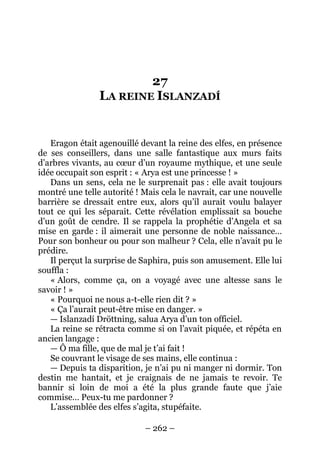 – 262 – 
27 LA REINE ISLANZADÍ 
Eragon était agenouillé devant la reine des elfes, en présence de ses conseillers, dans une salle fantastique aux murs faits d’arbres vivants, au coeur d’un royaume mythique, et une seule idée occupait son esprit : « Arya est une princesse ! » 
Dans un sens, cela ne le surprenait pas : elle avait toujours montré une telle autorité ! Mais cela le navrait, car une nouvelle barrière se dressait entre eux, alors qu’il aurait voulu balayer tout ce qui les séparait. Cette révélation emplissait sa bouche d’un goût de cendre. Il se rappela la prophétie d’Angela et sa mise en garde : il aimerait une personne de noble naissance… Pour son bonheur ou pour son malheur ? Cela, elle n’avait pu le prédire. 
Il perçut la surprise de Saphira, puis son amusement. Elle lui souffla : 
« Alors, comme ça, on a voyagé avec une altesse sans le savoir ! » 
« Pourquoi ne nous a-t-elle rien dit ? » 
« Ça l’aurait peut-être mise en danger. » 
— Islanzadí Dröttning, salua Arya d’un ton officiel. 
La reine se rétracta comme si on l’avait piquée, et répéta en ancien langage : 
— Ô ma fille, que de mal je t’ai fait ! 
Se couvrant le visage de ses mains, elle continua : 
— Depuis ta disparition, je n’ai pu ni manger ni dormir. Ton destin me hantait, et je craignais de ne jamais te revoir. Te bannir si loin de moi a été la plus grande faute que j’aie commise… Peux-tu me pardonner ? 
L’assemblée des elfes s’agita, stupéfaite.  