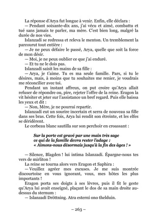 – 263 – 
La réponse d’Arya fut longue à venir. Enfin, elle déclara : 
— Pendant soixante-dix ans, j’ai vécu et aimé, combattu et tué sans jamais te parler, ma mère. C’est bien long, malgré la durée de nos vies. 
Islanzadí se redressa et releva le menton. Un tremblement la parcourut tout entière : 
— Je ne peux défaire le passé, Arya, quelle que soit la force de mon désir. 
— Moi, je ne peux oublier ce que j’ai enduré. 
— Et tu ne le dois pas. 
Islanzadí saisit les mains de sa fille : 
— Arya, je t’aime. Tu es ma seule famille. Pars, si tu le désires, mais, à moins que tu souhaites me renier, je voudrais me réconcilier avec toi. 
Pendant un instant affreux, on put croire qu’Arya allait refuser de répondre ou, pire, rejeter l’offre de la reine. Eragon la vit hésiter et jeter sur l’assistance un bref regard. Puis elle baissa les yeux et dit : 
— Non, Mère, je ne pourrai repartir. 
Islanzadí eut un sourire incertain et serra de nouveau sa fille dans ses bras. Cette fois, Arya lui rendit son étreinte, et les elfes se déridèrent. 
Le corbeau blanc sautilla sur son perchoir en croassant : 
Sur la porte est gravé par une main très sage 
ce qui de la famille devra rester l’adage : 
« Aimons-nous désormais jusqu’à la fin des âges ! » 
— Silence, Blagden ! lui intima Islanzadí. Épargne-nous tes vers de mirliton ! 
La reine se tourna alors vers Eragon et Saphira : 
— Veuillez agréer mes excuses. Je me suis montrée discourtoise en vous ignorant, vous, mes hôtes les plus importants ! 
Eragon porta ses doigts à ses lèvres, puis il fit le geste qu’Arya lui avait enseigné, plaçant le dos de sa main droite au- dessus du sternum : 
— Islanzadí Dröttning. Atra esterní ono thelduin.  