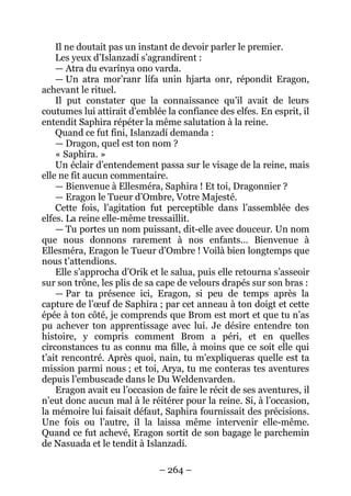 – 264 – 
Il ne doutait pas un instant de devoir parler le premier. 
Les yeux d’Islanzadí s’agrandirent : 
— Atra du evarínya ono varda. 
— Un atra mor’ranr lífa unin hjarta onr, répondit Eragon, achevant le rituel. 
Il put constater que la connaissance qu’il avait de leurs coutumes lui attirait d’emblée la confiance des elfes. En esprit, il entendit Saphira répéter la même salutation à la reine. 
Quand ce fut fini, Islanzadí demanda : 
— Dragon, quel est ton nom ? 
« Saphira. » 
Un éclair d’entendement passa sur le visage de la reine, mais elle ne fit aucun commentaire. 
— Bienvenue à Ellesméra, Saphira ! Et toi, Dragonnier ? 
— Eragon le Tueur d’Ombre, Votre Majesté. 
Cette fois, l’agitation fut perceptible dans l’assemblée des elfes. La reine elle-même tressaillit. 
— Tu portes un nom puissant, dit-elle avec douceur. Un nom que nous donnons rarement à nos enfants… Bienvenue à Ellesméra, Eragon le Tueur d’Ombre ! Voilà bien longtemps que nous t’attendions. 
Elle s’approcha d’Orik et le salua, puis elle retourna s’asseoir sur son trône, les plis de sa cape de velours drapés sur son bras : 
— Par ta présence ici, Eragon, si peu de temps après la capture de l’oeuf de Saphira ; par cet anneau à ton doigt et cette épée à ton côté, je comprends que Brom est mort et que tu n’as pu achever ton apprentissage avec lui. Je désire entendre ton histoire, y compris comment Brom a péri, et en quelles circonstances tu as connu ma fille, à moins que ce soit elle qui t’ait rencontré. Après quoi, nain, tu m’expliqueras quelle est ta mission parmi nous ; et toi, Arya, tu me conteras tes aventures depuis l’embuscade dans le Du Weldenvarden. 
Eragon avait eu l’occasion de faire le récit de ses aventures, il n’eut donc aucun mal à le réitérer pour la reine. Si, à l’occasion, la mémoire lui faisait défaut, Saphira fournissait des précisions. Une fois ou l’autre, il la laissa même intervenir elle-même. Quand ce fut achevé, Eragon sortit de son bagage le parchemin de Nasuada et le tendit à Islanzadí.  