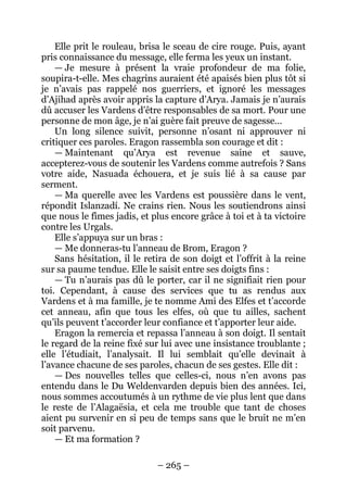 – 265 – 
Elle prit le rouleau, brisa le sceau de cire rouge. Puis, ayant pris connaissance du message, elle ferma les yeux un instant. 
— Je mesure à présent la vraie profondeur de ma folie, soupira-t-elle. Mes chagrins auraient été apaisés bien plus tôt si je n’avais pas rappelé nos guerriers, et ignoré les messages d’Ajihad après avoir appris la capture d’Arya. Jamais je n’aurais dû accuser les Vardens d’être responsables de sa mort. Pour une personne de mon âge, je n’ai guère fait preuve de sagesse… 
Un long silence suivit, personne n’osant ni approuver ni critiquer ces paroles. Eragon rassembla son courage et dit : 
— Maintenant qu’Arya est revenue saine et sauve, accepterez-vous de soutenir les Vardens comme autrefois ? Sans votre aide, Nasuada échouera, et je suis lié à sa cause par serment. 
— Ma querelle avec les Vardens est poussière dans le vent, répondit Islanzadí. Ne crains rien. Nous les soutiendrons ainsi que nous le fîmes jadis, et plus encore grâce à toi et à ta victoire contre les Urgals. 
Elle s’appuya sur un bras : 
— Me donneras-tu l’anneau de Brom, Eragon ? 
Sans hésitation, il le retira de son doigt et l’offrit à la reine sur sa paume tendue. Elle le saisit entre ses doigts fins : 
— Tu n’aurais pas dû le porter, car il ne signifiait rien pour toi. Cependant, à cause des services que tu as rendus aux Vardens et à ma famille, je te nomme Ami des Elfes et t’accorde cet anneau, afin que tous les elfes, où que tu ailles, sachent qu’ils peuvent t’accorder leur confiance et t’apporter leur aide. 
Eragon la remercia et repassa l’anneau à son doigt. Il sentait le regard de la reine fixé sur lui avec une insistance troublante ; elle l’étudiait, l’analysait. Il lui semblait qu’elle devinait à l’avance chacune de ses paroles, chacun de ses gestes. Elle dit : 
— Des nouvelles telles que celles-ci, nous n’en avons pas entendu dans le Du Weldenvarden depuis bien des années. Ici, nous sommes accoutumés à un rythme de vie plus lent que dans le reste de l’Alagaësia, et cela me trouble que tant de choses aient pu survenir en si peu de temps sans que le bruit ne m’en soit parvenu. 
— Et ma formation ?  