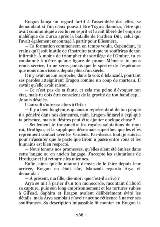– 266 – 
Eragon lança un regard furtif à l’assemblée des elfes, se demandant si l’un d’eux pouvait être Togira Ikonoka, l’être qui avait communiqué avec lui en esprit et l’avait libéré de l’emprise maléfique de Durza après la bataille de Farthen Dûr, celui qui l’avait également encouragé à partir pour Ellesméra. 
— Ta formation commencera en temps voulu. Cependant, je crains qu’il soit inutile de t’instruire tant que tu souffriras de ton infirmité. À moins de triompher du sortilège de l’Ombre, tu es condamné à n’être qu’une figure de proue. Même si tu nous rends service, tu ne seras jamais que le spectre de l’espérance que nous nourrissons depuis plus d’un siècle. 
Il n’y avait aucun reproche, dans la voix d’Islanzadí, pourtant ses paroles atteignirent Eragon comme un coup de marteau. Il savait qu’elle avait raison. 
— Ce n’est pas de ta faute, et cela me peine d’évoquer ton état, mais tu dois être conscient de la gravité de ton handicap… Je suis désolée. 
Islanzadí s’adressa alors à Orik : 
— Il y a bien longtemps qu’aucun représentant de ton peuple n’a pénétré dans nos demeures, nain. Eragon-finiarel a expliqué ta présence, mais tu désires peut-être ajouter quelque chose ? 
— Seulement te transmettre les royales salutations de mon roi, Hrothgar, et la supplique, désormais superflue, que les elfes reprennent contact avec les Vardens. Par-dessus tout, je suis ici pour m’assurer que le pacte que Brom a passé entre vous et les humains est bien respecté. 
— Nous tenons nos promesses, qu’elles aient été émises dans cette langue ou en ancien langage. J’accepte les salutations de Hrothgar et lui retourne les miennes. 
Enfin, ainsi qu’elle mourait d’envie de le faire depuis leur arrivée, Eragon en était sûr, Islanzadí regarda Arya et demanda : 
— À présent, ma fille, dis-moi : que t’est-il arrivé ? 
Arya se mit à parler d’un ton monocorde, racontant d’abord sa capture, puis son long emprisonnement et les tortures subies à Gil’ead. Saphira et Eragon avaient délibérément évité les détails, mais Arya semblait n’avoir aucune réticence à narrer ses souffrances. Sa description impassible fit monter en Eragon la  