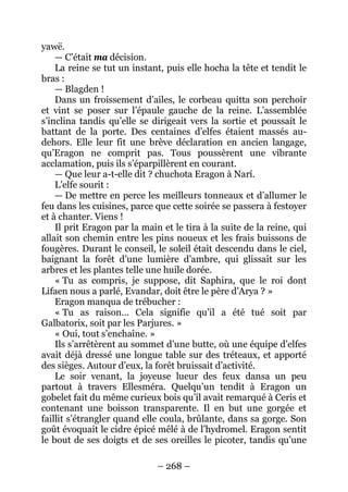 – 268 – 
yawë. 
— C’était ma décision. 
La reine se tut un instant, puis elle hocha la tête et tendit le bras : 
— Blagden ! 
Dans un froissement d’ailes, le corbeau quitta son perchoir et vint se poser sur l’épaule gauche de la reine. L’assemblée s’inclina tandis qu’elle se dirigeait vers la sortie et poussait le battant de la porte. Des centaines d’elfes étaient massés au- dehors. Elle leur fit une brève déclaration en ancien langage, qu’Eragon ne comprit pas. Tous poussèrent une vibrante acclamation, puis ils s’éparpillèrent en courant. 
— Que leur a-t-elle dit ? chuchota Eragon à Narí. 
L’elfe sourit : 
— De mettre en perce les meilleurs tonneaux et d’allumer le feu dans les cuisines, parce que cette soirée se passera à festoyer et à chanter. Viens ! 
Il prit Eragon par la main et le tira à la suite de la reine, qui allait son chemin entre les pins noueux et les frais buissons de fougères. Durant le conseil, le soleil était descendu dans le ciel, baignant la forêt d’une lumière d’ambre, qui glissait sur les arbres et les plantes telle une huile dorée. 
« Tu as compris, je suppose, dit Saphira, que le roi dont Lifaen nous a parlé, Evandar, doit être le père d’Arya ? » 
Eragon manqua de trébucher : 
« Tu as raison… Cela signifie qu’il a été tué soit par Galbatorix, soit par les Parjures. » 
« Oui, tout s’enchaîne. » 
Ils s’arrêtèrent au sommet d’une butte, où une équipe d’elfes avait déjà dressé une longue table sur des tréteaux, et apporté des sièges. Autour d’eux, la forêt bruissait d’activité. 
Le soir venant, la joyeuse lueur des feux dansa un peu partout à travers Ellesméra. Quelqu’un tendit à Eragon un gobelet fait du même curieux bois qu’il avait remarqué à Ceris et contenant une boisson transparente. Il en but une gorgée et faillit s’étrangler quand elle coula, brûlante, dans sa gorge. Son goût évoquait le cidre épicé mêlé à de l’hydromel. Eragon sentit le bout de ses doigts et de ses oreilles le picoter, tandis qu’une  