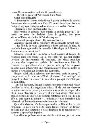 – 269 – 
merveilleuse sensation de lucidité l’envahissait. 
— Qu’est-ce que c’est ? demanda-t-il à Narí. 
Celui-ci se mit à rire : 
— Le faelnirv ? Nous le distillons à partir de baies de sureau écrasées et de rayons de lune filés. S’il en est besoin, un homme fort peut voyager trois jours durant sans rien avaler d’autre. 
« Saphira, il faut que tu goûtes ça. » 
Elle renifla le gobelet, puis ouvrit la gueule pour qu’il lui versât le reste du faelnirv dans le gosier. Ses yeux s’écarquillèrent et elle battit l’air de sa queue. 
« Ça, c’est quelque chose ! Il y en a encore ? » 
Avant qu’Eragon ait pu répondre, Orik se planta devant eux. 
— La fille de la reine ! grommela-t-il en secouant la tête. Je voudrais bien apprendre la nouvelle à Hrothgar et à Nasuada. Ils n’en reviendraient pas ! 
Islanzadí s’assit sur un siège à haut dossier et frappa de nouveau dans ses mains. De la cité sortit un quatuor d’elfes portant des instruments de musique. Les deux premiers tenaient des harpes en cerisier, le troisième une flûte de roseaux. La quatrième n’avait que sa voix, qu’elle employa aussitôt pour interpréter une chanson allègre dont les notes se mirent à virevolter aux oreilles des auditeurs. 
Eragon saisissait à peine un mot sur trois, mais le peu qu’il comprenait le fit sourire. C’était l’histoire d’un cerf qui ne pouvait pas boire à la mare à cause d’une pie qui n’arrêtait pas de l’embêter. 
Tout en écoutant, Eragon aperçut une petite fille qui rôdait derrière la reine. En regardant mieux, il vit que ses cheveux emmêlés n’étaient pas argentés comme ceux de la plupart des elfes, mais blanchis par les ans, et que son visage était aussi creusé et ridé qu’une vieille pomme ratatinée. Ce n’était ni une elfe, ni une naine, ni même – il le devinait – une humaine. Elle lui sourit, et il entrevit une rangée de dents pointues. 
Quand la chanson s’acheva, que seules la flûte et les harpes emplirent la paix du soir de leurs trilles, Eragon se trouva entouré par une vingtaine d’elfes désireux de le rencontrer et, surtout, d’approcher Saphira. 
Les elfes se présentaient en s’inclinant et en portant deux  