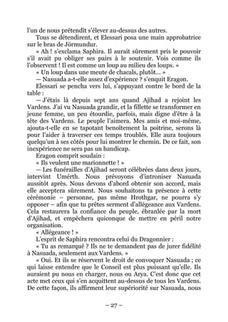 – 27 – 
l’un de nous prétendît s’élever au-dessus des autres. 
Tous se détendirent, et Elessari posa une main approbatrice sur le bras de Jörmundur. 
« Ah ! s’exclama Saphira. Il aurait sûrement pris le pouvoir s’il avait pu obliger ses pairs à le soutenir. Vois comme ils l’observent ! Il est comme un loup au milieu des loups. » 
« Un loup dans une meute de chacals, plutôt… » 
— Nasuada a-t-elle assez d’expérience ? s’enquit Eragon. 
Elessari se pencha vers lui, s’appuyant contre le bord de la table : 
— J’étais là depuis sept ans quand Ajihad a rejoint les Vardens. J’ai vu Nasuada grandir, et la fillette se transformer en jeune femme, un peu étourdie, parfois, mais digne d’être à la tête des Vardens. Le peuple l’aimera. Mes amis et moi-même, ajouta-t-elle en se tapotant benoîtement la poitrine, serons là pour l’aider à traverser ces temps troublés. Elle aura toujours quelqu’un à ses côtés pour lui montrer le chemin. De ce fait, son inexpérience ne sera pas un handicap. 
Eragon comprit soudain : 
« Ils veulent une marionnette ! » 
— Les funérailles d’Ajihad seront célébrées dans deux jours, intervint Umérth. Nous prévoyons d’introniser Nasuada aussitôt après. Nous devons d’abord obtenir son accord, mais elle acceptera sûrement. Nous souhaitons ta présence à cette cérémonie – personne, pas même Hrothgar, ne pourra s’y opposer – afin que tu prêtes serment d’allégeance aux Vardens. Cela restaurera la confiance du peuple, ébranlée par la mort d’Ajihad, et empêchera quiconque de mettre en péril notre organisation. 
« Allégeance ! » 
L’esprit de Saphira rencontra celui du Dragonnier : 
« Tu as remarqué ? Ils ne te demandent pas de jurer fidélité à Nasuada, seulement aux Vardens. » 
« Oui. Et ils se réservent le droit de convoquer Nasuada ; ce qui laisse entendre que le Conseil est plus puissant qu’elle. Ils auraient pu nous en charger, nous ou Arya. C’est donc que cet acte met ceux qui s’en acquittent au-dessus de tous les Vardens. De cette façon, ils affirment leur supériorité sur Nasuada, nous  