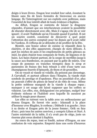 – 270 – 
doigts à leurs lèvres. Eragon leur rendait leur salut, écoutant la litanie sans fin de leurs formules de bienvenue en ancien langage. Ils l’interrogèrent sur ses exploits avec politesse, mais l’essentiel de leur intérêt allait de toute évidence à Saphira. 
Au début, Eragon se contenta de laisser la dragonne répondre, d’autant que ses interlocuteurs avaient la possibilité de discuter directement avec elle. Mais il s’agaça vite de se voir ignoré ; il avait l’habitude qu’on l’écoutât quand il parlait. Il eut un sourire contrit, consterné de découvrir à quel point l’attention des autres comptait pour lui depuis qu’il avait rallié les Vardens. Il s’efforça de se détendre et de profiter de la fête. 
Bientôt, une bonne odeur de cuisine se répandit dans la clairière, et des elfes apparurent, chargés de mets délicats. À part les miches de pain et les empilements de petits gâteaux au miel, les plats étaient tous composés de fruits, de légumes et de baies. Les baies étaient partout, de la soupe de myrtilles jusqu’à la sauce aux framboises, en passant par la gelée de mûres. Une coupe de pommes en tranches trempées dans le sirop et parsemées de fraises des bois trônait à côté d’une tarte aux champignons fourrée d’épinards, de thym et de groseilles. 
On ne voyait ni viande ni volaille, du poisson pas davantage. À Carvahall, et partout ailleurs dans l’Empire, la viande était symbole de prestige et d’opulence. Plus on possédait d’or, plus on pouvait s’offrir de pièces de boeuf et de rôtis de veau. Même la petite noblesse mangeait de la viande à chaque repas ; manquer à cet usage eût laissé supposer que les coffres se vidaient. Les elfes, eux, dédaignaient ces principes, malgré leur évidente richesse et l’habileté avec laquelle ils auraient pu utiliser la magie pour chasser. 
Les elfes se ruèrent vers la table avec un enthousiasme qui étonna Eragon. Ils furent vite assis : Islanzadí à la place d’honneur avec Blagden, le corbeau ; Däthedr à sa gauche ; Arya à sa droite et Eragon près de la jeune femme ; Orik en face d’eux ; puis tous les autres convives, y compris Lifaen et Narí. À l’autre extrémité de la table, il n’y avait pas de siège, juste un énorme plat creux destiné à Saphira. 
Au cours du repas, tout se fondit, autour d’Eragon, en une confusion de voix enjouées. Emporté dans une sorte d’heureux  