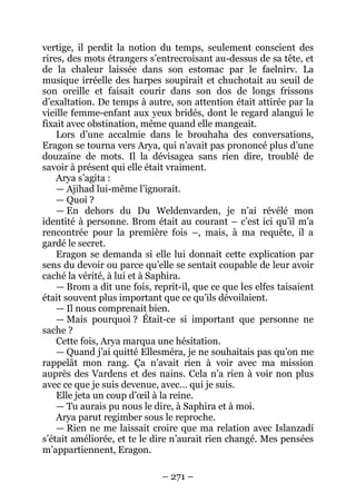 – 271 – 
vertige, il perdit la notion du temps, seulement conscient des rires, des mots étrangers s’entrecroisant au-dessus de sa tête, et de la chaleur laissée dans son estomac par le faelnirv. La musique irréelle des harpes soupirait et chuchotait au seuil de son oreille et faisait courir dans son dos de longs frissons d’exaltation. De temps à autre, son attention était attirée par la vieille femme-enfant aux yeux bridés, dont le regard alangui le fixait avec obstination, même quand elle mangeait. 
Lors d’une accalmie dans le brouhaha des conversations, Eragon se tourna vers Arya, qui n’avait pas prononcé plus d’une douzaine de mots. Il la dévisagea sans rien dire, troublé de savoir à présent qui elle était vraiment. 
Arya s’agita : 
— Ajihad lui-même l’ignorait. 
— Quoi ? 
— En dehors du Du Weldenvarden, je n’ai révélé mon identité à personne. Brom était au courant – c’est ici qu’il m’a rencontrée pour la première fois –, mais, à ma requête, il a gardé le secret. 
Eragon se demanda si elle lui donnait cette explication par sens du devoir ou parce qu’elle se sentait coupable de leur avoir caché la vérité, à lui et à Saphira. 
— Brom a dit une fois, reprit-il, que ce que les elfes taisaient était souvent plus important que ce qu’ils dévoilaient. 
— Il nous comprenait bien. 
— Mais pourquoi ? Était-ce si important que personne ne sache ? 
Cette fois, Arya marqua une hésitation. 
— Quand j’ai quitté Ellesméra, je ne souhaitais pas qu’on me rappelât mon rang. Ça n’avait rien à voir avec ma mission auprès des Vardens et des nains. Cela n’a rien à voir non plus avec ce que je suis devenue, avec… qui je suis. 
Elle jeta un coup d’oeil à la reine. 
— Tu aurais pu nous le dire, à Saphira et à moi. 
Arya parut regimber sous le reproche. 
— Rien ne me laissait croire que ma relation avec Islanzadí s’était améliorée, et te le dire n’aurait rien changé. Mes pensées m’appartiennent, Eragon.  