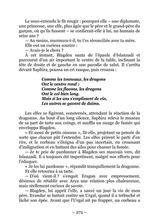 – 272 – 
Le sous-entendu le fit rougir : pourquoi elle – une diplomate, une princesse, une elfe, plus âgée que le père et le grand-père du garçon, où qu’ils fussent – se confierait-elle à lui, un humain de seize ans ? 
— Au moins, murmura-t-il, tu t’es réconciliée avec ta mère. 
Elle eut un curieux sourire : 
— Avais-je le choix ? 
À cet instant, Blagden sauta de l’épaule d’Islanzadí et parcourut d’un air important le centre de la table, inclinant la tête de droite et de gauche en une parodie de salut. Il s’arrêta devant Saphira, poussa un cri rauque, puis croassa : 
Comme les tonneaux, les dragons 
Ont le ventre rond ; 
Comme les flacons, les dragons 
Ont le col bien long. 
Mais si les uns s’emplissent de vin, 
Les autres se gavent de daims. 
Les elfes se figèrent, consternés, attendant la réaction de la dragonne. Au bout d’un long silence, Saphira releva le museau de sa part de tarte aux coings, et souffla un nuage de fumée qui enveloppa Blagden. 
« Et aussi de petits oiseaux », fit-elle, projetant sa pensée de sorte que chacun pût l’entendre. Les elfes prirent le parti d’en rire, et le corbeau s’éloigna d’un pas incertain, en croassant d’indignation et en battant des ailes pour chasser la fumée. 
— Je te prie de pardonner à Blagden ses mauvais vers, dit Islanzadí. Il a toujours été impertinent, malgré nos efforts pour l’éduquer. 
« Je les lui pardonne », répondit tranquillement la dragonne. 
Et elle retourna à sa tarte. 
— D’où vient-il ? s’enquit Eragon avec empressement, désireux de rétablir avec Arya une relation plus chaleureuse, mais réellement curieux de savoir. 
— Blagden, lui apprit l’elfe, a sauvé un jour la vie de mon père. Evandar se battait contre un Urgal, quand il a trébuché et lâché son épée. Avant que l’Urgal ait pu frapper, un corbeau a  