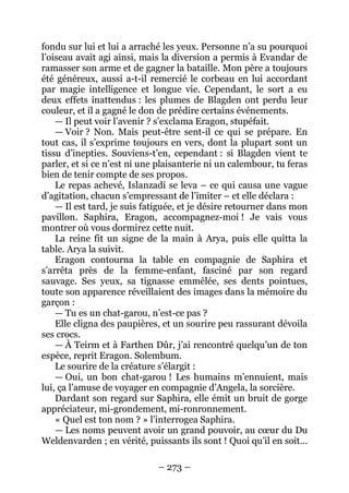 – 273 – 
fondu sur lui et lui a arraché les yeux. Personne n’a su pourquoi l’oiseau avait agi ainsi, mais la diversion a permis à Evandar de ramasser son arme et de gagner la bataille. Mon père a toujours été généreux, aussi a-t-il remercié le corbeau en lui accordant par magie intelligence et longue vie. Cependant, le sort a eu deux effets inattendus : les plumes de Blagden ont perdu leur couleur, et il a gagné le don de prédire certains événements. 
— Il peut voir l’avenir ? s’exclama Eragon, stupéfait. 
— Voir ? Non. Mais peut-être sent-il ce qui se prépare. En tout cas, il s’exprime toujours en vers, dont la plupart sont un tissu d’inepties. Souviens-t’en, cependant : si Blagden vient te parler, et si ce n’est ni une plaisanterie ni un calembour, tu feras bien de tenir compte de ses propos. 
Le repas achevé, Islanzadí se leva – ce qui causa une vague d’agitation, chacun s’empressant de l’imiter – et elle déclara : 
— Il est tard, je suis fatiguée, et je désire retourner dans mon pavillon. Saphira, Eragon, accompagnez-moi ! Je vais vous montrer où vous dormirez cette nuit. 
La reine fit un signe de la main à Arya, puis elle quitta la table. Arya la suivit. 
Eragon contourna la table en compagnie de Saphira et s’arrêta près de la femme-enfant, fasciné par son regard sauvage. Ses yeux, sa tignasse emmêlée, ses dents pointues, toute son apparence réveillaient des images dans la mémoire du garçon : 
— Tu es un chat-garou, n’est-ce pas ? 
Elle cligna des paupières, et un sourire peu rassurant dévoila ses crocs. 
— À Teirm et à Farthen Dûr, j’ai rencontré quelqu’un de ton espèce, reprit Eragon. Solembum. 
Le sourire de la créature s’élargit : 
— Oui, un bon chat-garou ! Les humains m’ennuient, mais lui, ça l’amuse de voyager en compagnie d’Angela, la sorcière. 
Dardant son regard sur Saphira, elle émit un bruit de gorge appréciateur, mi-grondement, mi-ronronnement. 
« Quel est ton nom ? » l’interrogea Saphira. 
— Les noms peuvent avoir un grand pouvoir, au coeur du Du Weldenvarden ; en vérité, puissants ils sont ! Quoi qu’il en soit…  
