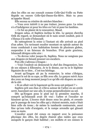 – 274 – 
chez les elfes on me connaît comme Celle-Qui-Veille ou Patte Rapide ou encore Celle-Qui-Danse-En-Rêve. Mais tu peux m’appeler Maud. 
Elle secoua sa crinière de mèches blanches : 
— Vous avez intérêt à ne pas traîner, jeunes gens. La reine n’a d’indulgence ni pour les têtes en l’air ni pour les lambins. 
— Ce fut un plaisir de te rencontrer, Maud. 
Eragon salua, et Saphira inclina la tête. Le garçon chercha Orik du regard, se demandant où le nain serait conduit, puis il s’élança à la suite d’Islanzadí. 
Ils rattrapèrent la reine à l’instant où elle arrivait au pied d’un arbre. Un ravissant escalier montant en spirale autour du tronc conduisait à une habitation formée de plusieurs globes, suspendue à un faisceau de branches. D’un geste gracieux, Islanzadí désigna cette aire : 
— Tu devras voler jusque-là, Saphira. Nous ne songions pas aux dragons en faisant pousser ces escaliers. 
Puis elle s’adressa à Eragon : 
— Voici l’endroit où demeurait le chef des Dragonniers, lors de ses séjours à Ellesméra. Je te le donne, car tu es le légitime légataire de ce titre… C’est ton héritage. 
Avant qu’Eragon ait pu la remercier, la reine s’éloigna, balayant le sol de sa cape, sa fille avec elle. Le garçon suivit Arya des yeux un long moment jusqu’à ce qu’elle eût disparu au coeur de la cité. 
« Si on allait voir le logement qu’ils nous ont préparé ? » 
Saphira prit son élan et s’éleva autour de l’arbre en un cercle serré, basculant sur une aile, le corps perpendiculaire au sol. 
Dès qu’Eragon posa le pied sur la première marche, il comprit qu’Islanzadí avait dit vrai : l’arbre et l’escalier ne faisaient qu’un. L’écorce était douce sous les pieds, et creusée par le passage de tous les elfes qui y étaient montés, mais c’était bien celle du tronc ; de même la rambarde contournée, aussi fine qu’une toile d’araignée, et la rampe arrondie qui glissait sous sa main. 
L’escalier ayant été conçu en rapport avec la puissance physique des elfes, les degrés étaient plus raides que ceux auxquels le garçon était habitué ; ses mollets et ses cuisses le  