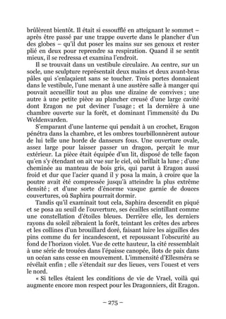 – 275 – 
brûlèrent bientôt. Il était si essoufflé en atteignant le sommet – après être passé par une trappe ouverte dans le plancher d’un des globes – qu’il dut poser les mains sur ses genoux et rester plié en deux pour reprendre sa respiration. Quand il se sentit mieux, il se redressa et examina l’endroit. 
Il se trouvait dans un vestibule circulaire. Au centre, sur un socle, une sculpture représentait deux mains et deux avant-bras pâles qui s’enlaçaient sans se toucher. Trois portes donnaient dans le vestibule, l’une menant à une austère salle à manger qui pouvait accueillir tout au plus une dizaine de convives ; une autre à une petite pièce au plancher creusé d’une large cavité dont Eragon ne put deviner l’usage ; et la dernière à une chambre ouverte sur la forêt, et dominant l’immensité du Du Weldenvarden. 
S’emparant d’une lanterne qui pendait à un crochet, Eragon pénétra dans la chambre, et les ombres tourbillonnèrent autour de lui telle une horde de danseurs fous. Une ouverture ovale, assez large pour laisser passer un dragon, perçait le mur extérieur. La pièce était équipée d’un lit, disposé de telle façon qu’en s’y étendant on ait vue sur le ciel, où brillait la lune ; d’une cheminée au manteau de bois gris, qui parut à Eragon aussi froid et dur que l’acier quand il y posa la main, à croire que la poutre avait été compressée jusqu’à atteindre la plus extrême densité ; et d’une sorte d’énorme vasque garnie de douces couvertures, où Saphira pourrait dormir. 
Tandis qu’il examinait tout cela, Saphira descendit en piqué et se posa au seuil de l’ouverture, ses écailles scintillant comme une constellation d’étoiles bleues. Derrière elle, les derniers rayons du soleil zébraient la forêt, teintant les crêtes des arbres et les collines d’un brouillard doré, faisant luire les aiguilles des pins comme du fer incandescent, et repoussant l’obscurité au fond de l’horizon violet. Vue de cette hauteur, la cité ressemblait à une série de trouées dans l’épaisse canopée, îlots de paix dans un océan sans cesse en mouvement. L’immensité d’Ellesméra se révélait enfin ; elle s’étendait sur des lieues, vers l’ouest et vers le nord. 
« Si telles étaient les conditions de vie de Vrael, voilà qui augmente encore mon respect pour les Dragonniers, dit Eragon.  