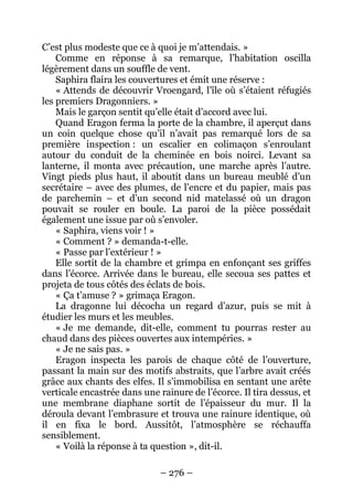 – 276 – 
C’est plus modeste que ce à quoi je m’attendais. » 
Comme en réponse à sa remarque, l’habitation oscilla légèrement dans un souffle de vent. 
Saphira flaira les couvertures et émit une réserve : 
« Attends de découvrir Vroengard, l’île où s’étaient réfugiés les premiers Dragonniers. » 
Mais le garçon sentit qu’elle était d’accord avec lui. 
Quand Eragon ferma la porte de la chambre, il aperçut dans un coin quelque chose qu’il n’avait pas remarqué lors de sa première inspection : un escalier en colimaçon s’enroulant autour du conduit de la cheminée en bois noirci. Levant sa lanterne, il monta avec précaution, une marche après l’autre. Vingt pieds plus haut, il aboutit dans un bureau meublé d’un secrétaire – avec des plumes, de l’encre et du papier, mais pas de parchemin – et d’un second nid matelassé où un dragon pouvait se rouler en boule. La paroi de la pièce possédait également une issue par où s’envoler. 
« Saphira, viens voir ! » 
« Comment ? » demanda-t-elle. 
« Passe par l’extérieur ! » 
Elle sortit de la chambre et grimpa en enfonçant ses griffes dans l’écorce. Arrivée dans le bureau, elle secoua ses pattes et projeta de tous côtés des éclats de bois. 
« Ça t’amuse ? » grimaça Eragon. 
La dragonne lui décocha un regard d’azur, puis se mit à étudier les murs et les meubles. 
« Je me demande, dit-elle, comment tu pourras rester au chaud dans des pièces ouvertes aux intempéries. » 
« Je ne sais pas. » 
Eragon inspecta les parois de chaque côté de l’ouverture, passant la main sur des motifs abstraits, que l’arbre avait créés grâce aux chants des elfes. Il s’immobilisa en sentant une arête verticale encastrée dans une rainure de l’écorce. Il tira dessus, et une membrane diaphane sortit de l’épaisseur du mur. Il la déroula devant l’embrasure et trouva une rainure identique, où il en fixa le bord. Aussitôt, l’atmosphère se réchauffa sensiblement. 
« Voilà la réponse à ta question », dit-il.  