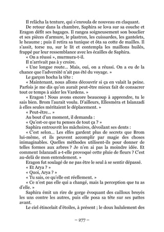 – 277 – 
Il relâcha la tenture, qui s’enroula de nouveau en claquant. 
De retour dans la chambre, Saphira se lova sur sa couche et Eragon défit ses bagages. Il rangea soigneusement son bouclier et ses pièces d’armure, le plastron, les cuissardes, les gantelets, le heaume ; puis il retira sa tunique et ôta sa cotte de mailles. Il s’assit, torse nu, sur le lit et contempla les maillons huilés, frappé par leur ressemblance avec les écailles de Saphira. 
« On a réussi », murmura-t-il. 
Il n’arrivait pas à y croire. 
« Une longue route… Mais, oui, on a réussi. On a eu de la chance que l’adversité n’ait pas été du voyage. » 
Le garçon hocha la tête : 
« Maintenant, nous allons découvrir si ça en valait la peine. Parfois je me dis qu’on aurait peut-être mieux fait de consacrer tout ce temps à aider les Vardens. » 
« Eragon ! Nous avons encore beaucoup à apprendre, tu le sais bien. Brom l’aurait voulu. D’ailleurs, Ellesméra et Islanzadí à elles seules méritaient le déplacement. » 
« Peut-être… » 
Au bout d’un moment, il demanda : 
« Qu’est-ce que tu penses de tout ça ? » 
Saphira entrouvrit les mâchoires, dévoilant ses dents : 
« C’est selon… Les elfes gardent plus de secrets que Brom lui-même, et ils peuvent accomplir par magie des choses inimaginables. Quelles méthodes utilisent-ils pour donner de telles formes aux arbres ? Je n’en ai pas la moindre idée. Et comment Islanzadí a-t-elle provoqué cette pluie de fleurs ? C’est au-delà de mon entendement. » 
Eragon fut soulagé de ne pas être le seul à se sentir dépassé. 
« Et Arya ? » 
« Quoi, Arya ? » 
« Tu sais, ce qu’elle est réellement. » 
« Ce n’est pas elle qui a changé, mais la perception que tu as d’elle. » 
Saphira émit un rire de gorge évoquant des cailloux broyés les uns contre les autres, puis elle posa sa tête sur ses pattes avant. 
Le ciel étincelait d’étoiles, à présent ; le doux hululement des  