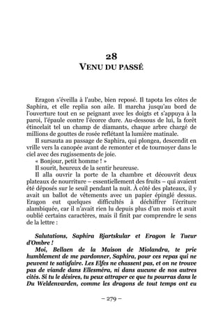 – 279 – 
28 VENU DU PASSÉ 
Eragon s’éveilla à l’aube, bien reposé. Il tapota les côtes de Saphira, et elle replia son aile. Il marcha jusqu’au bord de l’ouverture tout en se peignant avec les doigts et s’appuya à la paroi, l’épaule contre l’écorce dure. Au-dessous de lui, la forêt étincelait tel un champ de diamants, chaque arbre chargé de millions de gouttes de rosée reflétant la lumière matinale. 
Il sursauta au passage de Saphira, qui plongea, descendit en vrille vers la canopée avant de remonter et de tournoyer dans le ciel avec des rugissements de joie. 
« Bonjour, petit homme ! » 
Il sourit, heureux de la sentir heureuse. 
Il alla ouvrir la porte de la chambre et découvrit deux plateaux de nourriture – essentiellement des fruits – qui avaient été déposés sur le seuil pendant la nuit. À côté des plateaux, il y avait un ballot de vêtements avec un papier épinglé dessus. Eragon eut quelques difficultés à déchiffrer l’écriture alambiquée, car il n’avait rien lu depuis plus d’un mois et avait oublié certains caractères, mais il finit par comprendre le sens de la lettre : 
Salutations, Saphira Bjartskular et Eragon le Tueur d’Ombre ! 
Moi, Bellaen de la Maison de Miolandra, te prie humblement de me pardonner, Saphira, pour ces repas qui ne peuvent te satisfaire. Les Elfes ne chassent pas, et on ne trouve pas de viande dans Ellesméra, ni dans aucune de nos autres cités. Si tu le désires, tu peux attraper ce que tu pourras dans le Du Weldenvarden, comme les dragons de tout temps ont eu  