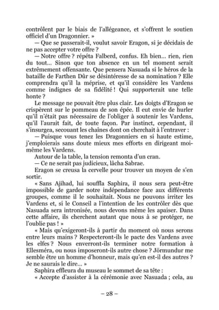 – 28 – 
contrôlent par le biais de l’allégeance, et s’offrent le soutien officiel d’un Dragonnier. » 
— Que se passerait-il, voulut savoir Eragon, si je décidais de ne pas accepter votre offre ? 
— Notre offre ? répéta Falberd, confus. Eh bien… rien, rien du tout… Sinon que ton absence en un tel moment serait extrêmement offensante. Que pensera Nasuada si le héros de la bataille de Farthen Dûr se désintéresse de sa nomination ? Elle comprendra qu’il la méprise, et qu’il considère les Vardens comme indignes de sa fidélité ! Qui supporterait une telle honte ? 
Le message ne pouvait être plus clair. Les doigts d’Eragon se crispèrent sur le pommeau de son épée. Il eut envie de hurler qu’il n’était pas nécessaire de l’obliger à soutenir les Vardens, qu’il l’aurait fait, de toute façon. Par instinct, cependant, il s’insurgea, secouant les chaînes dont on cherchait à l’entraver : 
— Puisque vous tenez les Dragonniers en si haute estime, j’emploierais sans doute mieux mes efforts en dirigeant moi- même les Vardens. 
Autour de la table, la tension remonta d’un cran. 
— Ce ne serait pas judicieux, lâcha Sabrae. 
Eragon se creusa la cervelle pour trouver un moyen de s’en sortir. 
« Sans Ajihad, lui souffla Saphira, il nous sera peut-être impossible de garder notre indépendance face aux différents groupes, comme il le souhaitait. Nous ne pouvons irriter les Vardens et, si le Conseil a l’intention de les contrôler dès que Nasuada sera intronisée, nous devons même les apaiser. Dans cette affaire, ils cherchent autant que nous à se protéger, ne l’oublie pas ! » 
« Mais qu’exigeront-ils à partir du moment où nous serons entre leurs mains ? Respecteront-ils le pacte des Vardens avec les elfes ? Nous enverront-ils terminer notre formation à Ellesméra, ou nous imposeront-ils autre chose ? Jörmundur me semble être un homme d’honneur, mais qu’en est-il des autres ? Je ne saurais le dire… » 
Saphira effleura du museau le sommet de sa tête : 
« Accepte d’assister à la cérémonie avec Nasuada ; cela, au  