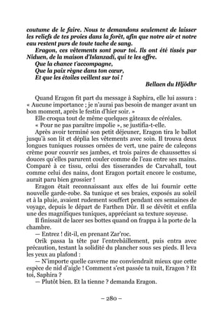 – 280 – 
coutume de le faire. Nous te demandons seulement de laisser les reliefs de tes proies dans la forêt, afin que notre air et notre eau restent purs de toute tache de sang. 
Eragon, ces vêtements sont pour toi. Ils ont été tissés par Niduen, de la maison d’Islanzadí, qui te les offre. 
Que la chance t’accompagne, 
Que la paix règne dans ton coeur, 
Et que les étoiles veillent sur toi ! 
Bellaen du Hljödhr 
Quand Eragon fit part du message à Saphira, elle lui assura : « Aucune importance ; je n’aurai pas besoin de manger avant un bon moment, après le festin d’hier soir. » 
Elle croqua tout de même quelques gâteaux de céréales. 
« Pour ne pas paraître impolie », se justifia-t-elle. 
Après avoir terminé son petit déjeuner, Eragon tira le ballot jusqu’à son lit et déplia les vêtements avec soin. Il trouva deux longues tuniques rousses ornées de vert, une paire de caleçons crème pour couvrir ses jambes, et trois paires de chaussettes si douces qu’elles parurent couler comme de l’eau entre ses mains. Comparé à ce tissu, celui des tisserandes de Carvahall, tout comme celui des nains, dont Eragon portait encore le costume, aurait paru bien grossier ! 
Eragon était reconnaissant aux elfes de lui fournir cette nouvelle garde-robe. Sa tunique et ses braies, exposés au soleil et à la pluie, avaient rudement souffert pendant ces semaines de voyage, depuis le départ de Farthen Dûr. Il se dévêtit et enfila une des magnifiques tuniques, appréciant sa texture soyeuse. 
Il finissait de lacer ses bottes quand on frappa à la porte de la chambre. 
— Entrez ! dit-il, en prenant Zar’roc. 
Orik passa la tête par l’entrebâillement, puis entra avec précaution, testant la solidité du plancher sous ses pieds. Il leva les yeux au plafond : 
— N’importe quelle caverne me conviendrait mieux que cette espèce de nid d’aigle ! Comment s’est passée ta nuit, Eragon ? Et toi, Saphira ? 
— Plutôt bien. Et la tienne ? demanda Eragon.  