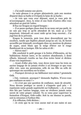 – 281 – 
— J’ai coulé comme une pierre. 
Le nain gloussa à sa propre plaisanterie, puis son menton disparut dans sa barbe et il tripota la lame de sa hache : 
— Je vois que vous avez déjeuné, aussi je vous prie de m’accompagner. Arya, la reine et une foule d’autres elfes vous attendent au pied de l’arbre. 
Il fixa sur Eragon un regard bougon : 
— Il se passe quelque chose dont ils ne nous ont pas parlé. Je ne sais pas trop ce qu’ils attendent de toi, mais ça a l’air important. Islanzadí est aussi raide qu’un loup encorné… J’ai jugé bon de te prévenir. 
Eragon le remercia, puis tous deux descendirent par les escaliers, tandis que Saphira planait jusqu’au sol. Là, ils furent accueillis par Islanzadí, enveloppée dans un manteau de plumes de cygne, aussi blanc que la neige d’hiver sur le rouge flamboyant de sa tunique. Elle les salua et dit : 
— Suivez-moi ! 
Elle conduisit le petit groupe à la lisière d’Ellesméra, où les habitations étaient rares, et les sentiers abandonnés, à demi effacés. Islanzadí s’arrêta au bas d’un tertre boisé et déclara d’une voix impérieuse : 
— Avant d’aller plus loin, vous devez jurer tous les trois en ancien langage de ne jamais révéler à un étranger ce que vous allez voir, sans ma permission, celle de ma fille ou celle de quiconque me succédera sur le trône. 
— Pourquoi devrais-je me bâillonner moi-même ? grommela Orik. 
« Oui, vraiment, pourquoi ? demanda Saphira. N’avez-vous pas confiance en nous ? » 
— Ce n’est pas une question de confiance, mais de sécurité. Nous devons protéger ce savoir à n’importe quel prix – il représente notre grande supériorité sur Galbatorix –, et, si vous êtes liés par l’ancien langage, vous ne révélerez jamais notre secret de votre propre volonté. Tu es venu pour superviser la formation d’Eragon, Orik-vodhr. Soit tu me donnes ta parole, soit tu retournes à Farthen Dûr. 
À la réflexion, Orik déclara : 
— Je crois que tu ne veux aucun mal ni aux nains ni aux  