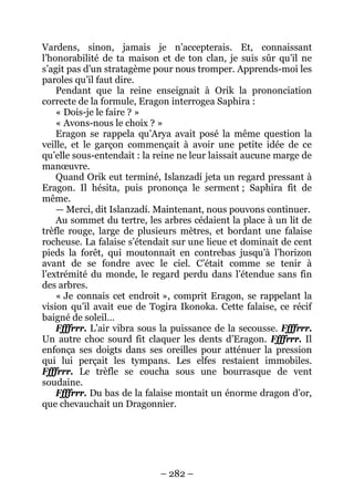 – 282 – 
Vardens, sinon, jamais je n’accepterais. Et, connaissant l’honorabilité de ta maison et de ton clan, je suis sûr qu’il ne s’agit pas d’un stratagème pour nous tromper. Apprends-moi les paroles qu’il faut dire. 
Pendant que la reine enseignait à Orik la prononciation correcte de la formule, Eragon interrogea Saphira : 
« Dois-je le faire ? » 
« Avons-nous le choix ? » 
Eragon se rappela qu’Arya avait posé la même question la veille, et le garçon commençait à avoir une petite idée de ce qu’elle sous-entendait : la reine ne leur laissait aucune marge de manoeuvre. 
Quand Orik eut terminé, Islanzadí jeta un regard pressant à Eragon. Il hésita, puis prononça le serment ; Saphira fit de même. 
—Merci, dit Islanzadí. Maintenant, nous pouvons continuer. 
Au sommet du tertre, les arbres cédaient la place à un lit de trèfle rouge, large de plusieurs mètres, et bordant une falaise rocheuse. La falaise s’étendait sur une lieue et dominait de cent pieds la forêt, qui moutonnait en contrebas jusqu’à l’horizon avant de se fondre avec le ciel. C’était comme se tenir à l’extrémité du monde, le regard perdu dans l’étendue sans fin des arbres. 
« Je connais cet endroit », comprit Eragon, se rappelant la vision qu’il avait eue de Togira Ikonoka. Cette falaise, ce récif baigné de soleil… 
Ffffrrr. L’air vibra sous la puissance de la secousse. Ffffrrr. Un autre choc sourd fit claquer les dents d’Eragon. Ffffrrr. Il enfonça ses doigts dans ses oreilles pour atténuer la pression qui lui perçait les tympans. Les elfes restaient immobiles. Ffffrrr. Le trèfle se coucha sous une bourrasque de vent soudaine. 
Ffffrrr. Du bas de la falaise montait un énorme dragon d’or, que chevauchait un Dragonnier.  