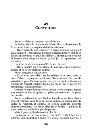 – 283 – 
29 CONVICTION 
Roran dardait sur Horst un regard furieux. 
Ils étaient dans la chambre de Baldor. Roran, dressé dans le lit, écoutait le forgeron qui tentait de le raisonner : 
— Que voulais-tu que je fasse ? Tu t’étais évanoui, on n’allait pas attaquer ! D’ailleurs, les hommes n’étaient plus en état de se battre, et personne ne peut les blâmer. J’ai manqué me couper la langue d’un coup de dents quand j’ai vu apparaître ces monstres ! 
Horst secoua la masse emmêlée de ses cheveux : 
— On a pénétré au coeur d’une de nos anciennes légendes, Roran, et ça ne me plaît pas du tout. 
Roran conservait son air buté. 
— Écoute, tu peux aller tuer les soldats si tu veux, mais tu dois d’abord reprendre des forces. Tu trouveras des tas de volontaires pour t’accompagner ; les gens te font confiance en matière de combat, surtout depuis que tu as mis en pièces tes adversaires, la nuit dernière. 
Comme le jeune homme restait muet, Horst soupira, tapota son épaule valide et quitta la pièce en refermant la porte derrière lui. 
Roran ne cilla même pas. Tout au long de sa vie, trois choses avaient vraiment compté pour lui ; sa famille, sa maison dans la vallée de Palancar, et Katrina. Sa famille avait été anéantie l’année précédente ; sa ferme détruite et brûlée – quoique la terre lui restât, et c’était le plus important. 
Mais, à présent, Katrina n’était plus là. 
Un sanglot sec secoua sa gorge contractée. Il était face à un dilemme qui lui déchirait l’âme : s’il voulait secourir Katrina, il  