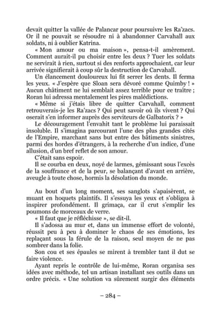– 284 – 
devait quitter la vallée de Palancar pour poursuivre les Ra’zacs. Or il ne pouvait se résoudre ni à abandonner Carvahall aux soldats, ni à oublier Katrina. 
« Mon amour ou ma maison », pensa-t-il amèrement. Comment aurait-il pu choisir entre les deux ? Tuer les soldats ne servirait à rien, surtout si des renforts approchaient, car leur arrivée signifierait à coup sûr la destruction de Carvahall. 
Un élancement douloureux lui fit serrer les dents. Il ferma les yeux. « J’espère que Sloan sera dévoré comme Quimby ! » Aucun châtiment ne lui semblait assez terrible pour ce traître ; Roran lui adressa mentalement les pires malédictions. 
« Même si j’étais libre de quitter Carvahall, comment retrouverais-je les Ra’zacs ? Qui peut savoir où ils vivent ? Qui oserait s’en informer auprès des serviteurs de Galbatorix ? » 
Le découragement l’envahit tant le problème lui paraissait insoluble. Il s’imagina parcourant l’une des plus grandes cités de l’Empire, marchant sans but entre des bâtiments sinistres, parmi des hordes d’étrangers, à la recherche d’un indice, d’une allusion, d’un bref reflet de son amour. 
C’était sans espoir. 
Il se courba en deux, noyé de larmes, gémissant sous l’excès de la souffrance et de la peur, se balançant d’avant en arrière, aveugle à toute chose, hormis la désolation du monde. 
Au bout d’un long moment, ses sanglots s’apaisèrent, se muant en hoquets plaintifs. Il s’essuya les yeux et s’obligea à inspirer profondément. Il grimaça, car il crut s’emplir les poumons de morceaux de verre. 
« Il faut que je réfléchisse », se dit-il. 
Il s’adossa au mur et, dans un immense effort de volonté, réussit peu à peu à dominer le chaos de ses émotions, les replaçant sous la férule de la raison, seul moyen de ne pas sombrer dans la folie. 
Son cou et ses épaules se mirent à trembler tant il dut se faire violence. 
Ayant repris le contrôle de lui-même, Roran organisa ses idées avec méthode, tel un artisan installant ses outils dans un ordre précis. « Une solution va sûrement surgir des éléments  