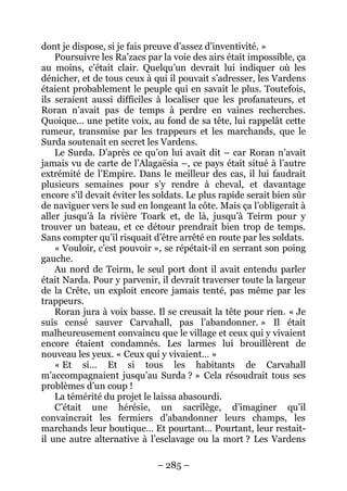 – 285 – 
dont je dispose, si je fais preuve d’assez d’inventivité. » 
Poursuivre les Ra’zacs par la voie des airs était impossible, ça au moins, c’était clair. Quelqu’un devrait lui indiquer où les dénicher, et de tous ceux à qui il pouvait s’adresser, les Vardens étaient probablement le peuple qui en savait le plus. Toutefois, ils seraient aussi difficiles à localiser que les profanateurs, et Roran n’avait pas de temps à perdre en vaines recherches. Quoique… une petite voix, au fond de sa tête, lui rappelât cette rumeur, transmise par les trappeurs et les marchands, que le Surda soutenait en secret les Vardens. 
Le Surda. D’après ce qu’on lui avait dit – car Roran n’avait jamais vu de carte de l’Alagaësia –, ce pays était situé à l’autre extrémité de l’Empire. Dans le meilleur des cas, il lui faudrait plusieurs semaines pour s’y rendre à cheval, et davantage encore s’il devait éviter les soldats. Le plus rapide serait bien sûr de naviguer vers le sud en longeant la côte. Mais ça l’obligerait à aller jusqu’à la rivière Toark et, de là, jusqu’à Teirm pour y trouver un bateau, et ce détour prendrait bien trop de temps. Sans compter qu’il risquait d’être arrêté en route par les soldats. 
« Vouloir, c’est pouvoir », se répétait-il en serrant son poing gauche. 
Au nord de Teirm, le seul port dont il avait entendu parler était Narda. Pour y parvenir, il devrait traverser toute la largeur de la Crête, un exploit encore jamais tenté, pas même par les trappeurs. 
Roran jura à voix basse. Il se creusait la tête pour rien. « Je suis censé sauver Carvahall, pas l’abandonner. » Il était malheureusement convaincu que le village et ceux qui y vivaient encore étaient condamnés. Les larmes lui brouillèrent de nouveau les yeux. « Ceux qui y vivaient… » 
« Et si… Et si tous les habitants de Carvahall m’accompagnaient jusqu’au Surda ? » Cela résoudrait tous ses problèmes d’un coup ! 
La témérité du projet le laissa abasourdi. 
C’était une hérésie, un sacrilège, d’imaginer qu’il convaincrait les fermiers d’abandonner leurs champs, les marchands leur boutique… Et pourtant… Pourtant, leur restait- il une autre alternative à l’esclavage ou la mort ? Les Vardens  