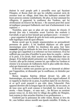 – 286 – 
étaient le seul peuple prêt à accueillir ceux qui fuyaient l’Empire, et Roran était sûr que les rebelles seraient ravis de recruter tout un village, dont bien des habitants avaient fait leurs preuves comme combattants. De plus, en leur amenant les villageois, il gagnerait la confiance des Vardens, qui lui révéleraient où trouver les Ra’zacs. « Ils sauront peut-être aussi m’expliquer pourquoi Galbatorix met tant d’acharnement à me capturer. » 
Toutefois, pour que ce plan ait une chance de réussir, il devrait être mis à exécution avant l’arrivée des renforts à Carvahall, ce qui ne leur laissait que quelques jours – et encore ! – pour organiser le départ de près de trois cents personnes. Une telle logistique avait de quoi effrayer. 
Roran savait que la simple argumentation ne persuaderait personne de partir ; il lui faudrait déployer un zèle quasi messianique pour éveiller les émotions des gens, leur faire ressentir jusqu’au tréfonds de leur âme la nécessité d’échapper au piège qui s’apprêtait à se refermer sur leur existence. Il ne lui suffirait pas non plus d’instiller la peur dans les esprits – même si la peur, il le savait, était souvent un bon stimulant face au danger. Il lui fallait plutôt présenter aux villageois une vision de l’avenir, afin qu’ils croient, comme lui, que rallier les Vardens et résister à la tyrannie de Galbatorix était le plus noble des choix, celui qui donnerait un sens à leur vie. 
Il devrait y mettre une passion qui ne se laisserait ni altérer par l’opposition, ni dissuader par la souffrance, ni éteindre par la mort. 
Roran imagina Katrina debout devant lui, pâle et fantomatique, ses yeux d’ambre le fixant d’un regard solennel. Il se rappela la chaleur de sa peau, le parfum épicé de ses cheveux, et ce qu’il avait ressenti à son côté, dans l’obscurité. Puis apparut derrière elle la longue ligne de sa famille, de ses amis, et de tous ceux qu’il avait connus à Carvahall, les vivants et les morts. « Sans Eragon… et sans moi…, les Ra’zacs ne seraient jamais venus ici. Je dois tirer le village des griffes de l’Empire, tout comme je dois arracher Katrina à ces profanateurs. » 
Conforté par la puissance de cette vision, Roran se leva du lit ; une brûlure atroce mordit son épaule entaillée. Il tituba, se  