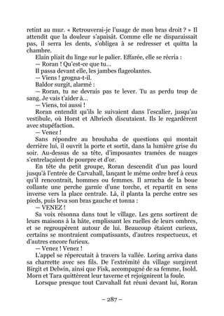 – 287 – 
retint au mur. « Retrouverai-je l’usage de mon bras droit ? » Il attendit que la douleur s’apaisât. Comme elle ne disparaissait pas, il serra les dents, s’obligea à se redresser et quitta la chambre. 
Elain pliait du linge sur le palier. Effarée, elle se récria : 
— Roran ! Qu’est-ce que tu… 
Il passa devant elle, les jambes flageolantes. 
— Viens ! grogna-t-il. 
Baldor surgit, alarmé : 
— Roran, tu ne devrais pas te lever. Tu as perdu trop de sang. Je vais t’aider à… 
— Viens, toi aussi ! 
Roran entendit qu’ils le suivaient dans l’escalier, jusqu’au vestibule, où Horst et Albriech discutaient. Ils le regardèrent avec stupéfaction. 
— Venez ! 
Sans répondre au brouhaha de questions qui montait derrière lui, il ouvrit la porte et sortit, dans la lumière grise du soir. Au-dessus de sa tête, d’imposantes tramées de nuages s’entrelaçaient de pourpre et d’or. 
En tête du petit groupe, Roran descendit d’un pas lourd jusqu’à l’entrée de Carvahall, lançant le même ordre bref à ceux qu’il rencontrait, hommes ou femmes. Il arracha de la boue collante une perche garnie d’une torche, et repartit en sens inverse vers la place centrale. Là, il planta la perche entre ses pieds, puis leva son bras gauche et tonna : 
— VENEZ ! 
Sa voix résonna dans tout le village. Les gens sortirent de leurs maisons à la hâte, emplissant les ruelles de leurs ombres, et se regroupèrent autour de lui. Beaucoup étaient curieux, certains se montraient compatissants, d’autres respectueux, et d’autres encore furieux. 
— Venez ! Venez ! 
L’appel se répercutait à travers la vallée. Loring arriva dans sa charrette avec ses fils. De l’extrémité du village surgirent Birgit et Delwin, ainsi que Fisk, accompagné de sa femme, Isold. Morn et Tara quittèrent leur taverne et rejoignirent la foule. 
Lorsque presque tout Carvahall fut réuni devant lui, Roran  