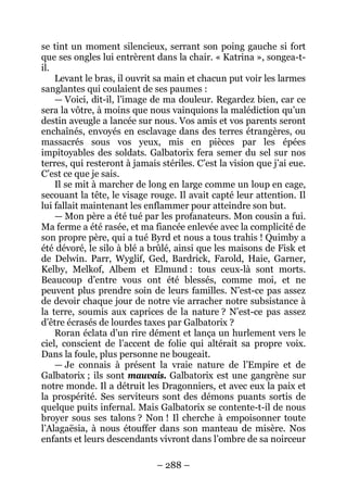 – 288 – 
se tint un moment silencieux, serrant son poing gauche si fort que ses ongles lui entrèrent dans la chair. « Katrina », songea-t- il. 
Levant le bras, il ouvrit sa main et chacun put voir les larmes sanglantes qui coulaient de ses paumes : 
— Voici, dit-il, l’image de ma douleur. Regardez bien, car ce sera la vôtre, à moins que nous vainquions la malédiction qu’un destin aveugle a lancée sur nous. Vos amis et vos parents seront enchaînés, envoyés en esclavage dans des terres étrangères, ou massacrés sous vos yeux, mis en pièces par les épées impitoyables des soldats. Galbatorix fera semer du sel sur nos terres, qui resteront à jamais stériles. C’est la vision que j’ai eue. C’est ce que je sais. 
Il se mit à marcher de long en large comme un loup en cage, secouant la tête, le visage rouge. Il avait capté leur attention. Il lui fallait maintenant les enflammer pour atteindre son but. 
— Mon père a été tué par les profanateurs. Mon cousin a fui. Ma ferme a été rasée, et ma fiancée enlevée avec la complicité de son propre père, qui a tué Byrd et nous a tous trahis ! Quimby a été dévoré, le silo à blé a brûlé, ainsi que les maisons de Fisk et de Delwin. Parr, Wyglif, Ged, Bardrick, Farold, Haie, Garner, Kelby, Melkof, Albem et Elmund : tous ceux-là sont morts. Beaucoup d’entre vous ont été blessés, comme moi, et ne peuvent plus prendre soin de leurs familles. N’est-ce pas assez de devoir chaque jour de notre vie arracher notre subsistance à la terre, soumis aux caprices de la nature ? N’est-ce pas assez d’être écrasés de lourdes taxes par Galbatorix ? 
Roran éclata d’un rire dément et lança un hurlement vers le ciel, conscient de l’accent de folie qui altérait sa propre voix. Dans la foule, plus personne ne bougeait. 
— Je connais à présent la vraie nature de l’Empire et de Galbatorix ; ils sont mauvais. Galbatorix est une gangrène sur notre monde. Il a détruit les Dragonniers, et avec eux la paix et la prospérité. Ses serviteurs sont des démons puants sortis de quelque puits infernal. Mais Galbatorix se contente-t-il de nous broyer sous ses talons ? Non ! Il cherche à empoisonner toute l’Alagaësia, à nous étouffer dans son manteau de misère. Nos enfants et leurs descendants vivront dans l’ombre de sa noirceur  